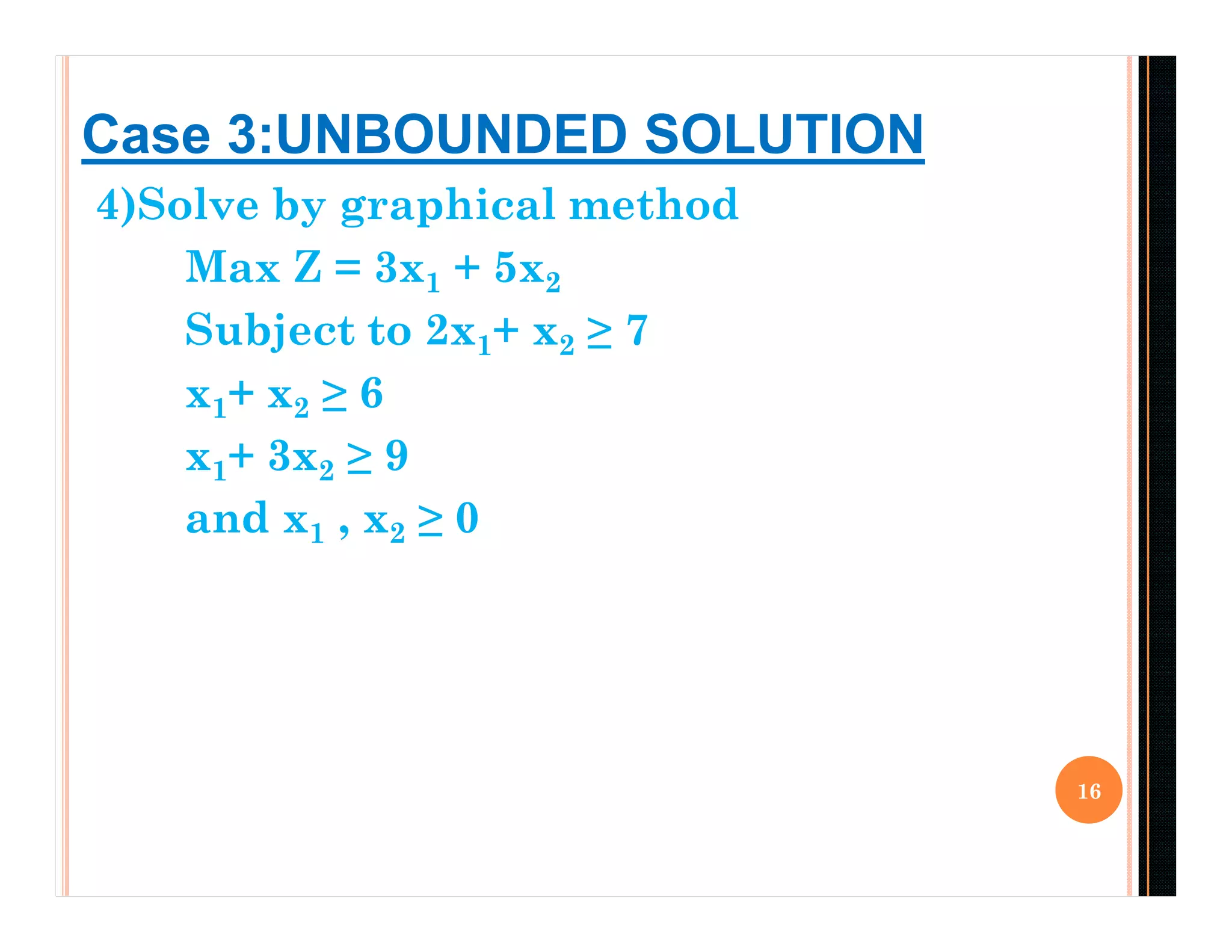 4)Solve by graphical method
Max Z = 3x1 + 5x2
Subject to 2x1+ x2 ≥ 7
x1+ x2 ≥ 6
x1+ 3x2 ≥ 9
and x1 , x2 ≥ 0
16
Case 3:UNBOUNDED SOLUTION
 