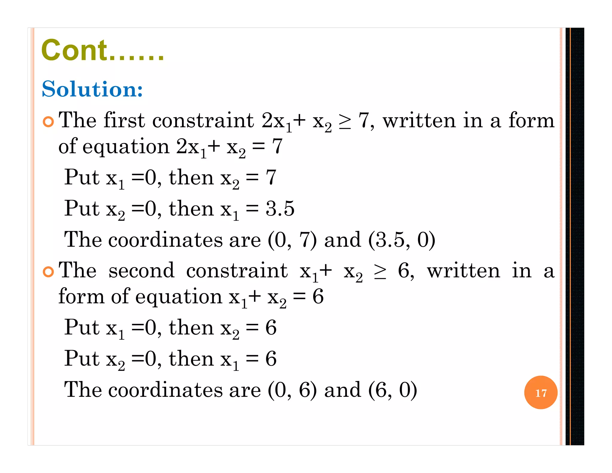 Solution:
 The first constraint 2x1+ x2 ≥ 7, written in a form
of equation 2x1+ x2 = 7
Put x1 =0, then x2 = 7
Put x2 =0, then x1 = 3.5
The coordinates are (0, 7) and (3.5, 0)
 The second constraint x1+ x2 ≥ 6, written in a
form of equation x1+ x2 = 6
Put x1 =0, then x2 = 6
Put x2 =0, then x1 = 6
The coordinates are (0, 6) and (6, 0) 17
Cont……
 
