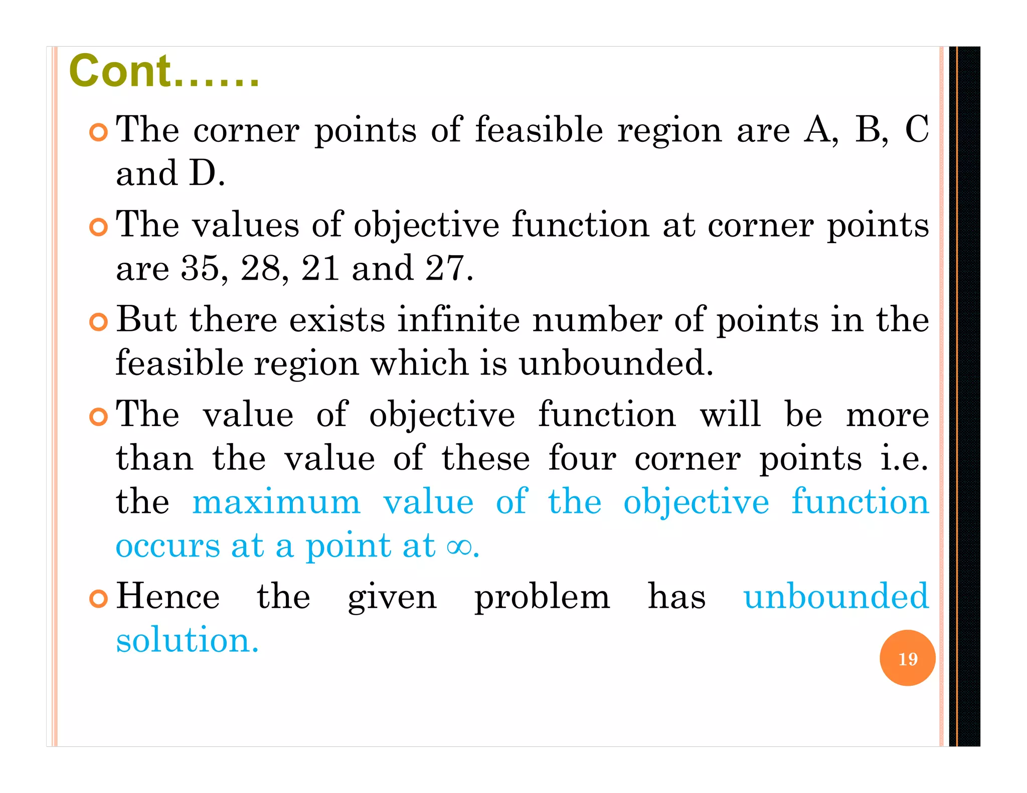  The corner points of feasible region are A, B, C
and D.
 The values of objective function at corner points
are 35, 28, 21 and 27.
 But there exists infinite number of points in the
feasible region which is unbounded.
 The value of objective function will be more
than the value of these four corner points i.e.
the maximum value of the objective function
occurs at a point at ∞.
 Hence the given problem has unbounded
solution. 19
Cont……
 