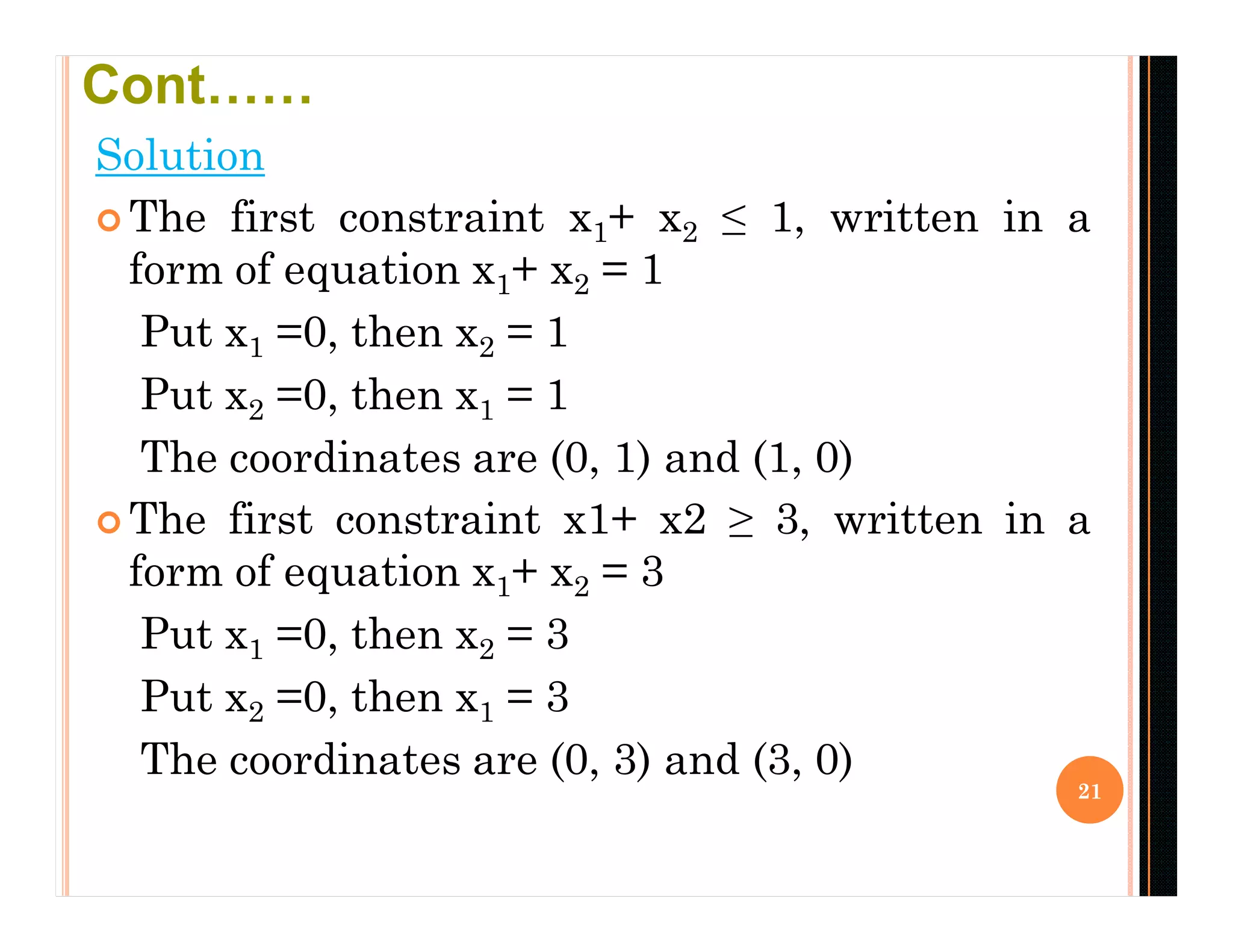 Solution
 The first constraint x1+ x2 ≤ 1, written in a
form of equation x1+ x2 = 1
Put x1 =0, then x2 = 1
Put x2 =0, then x1 = 1
The coordinates are (0, 1) and (1, 0)
 The first constraint x1+ x2 ≥ 3, written in a
form of equation x1+ x2 = 3
Put x1 =0, then x2 = 3
Put x2 =0, then x1 = 3
The coordinates are (0, 3) and (3, 0)
21
Cont……
 