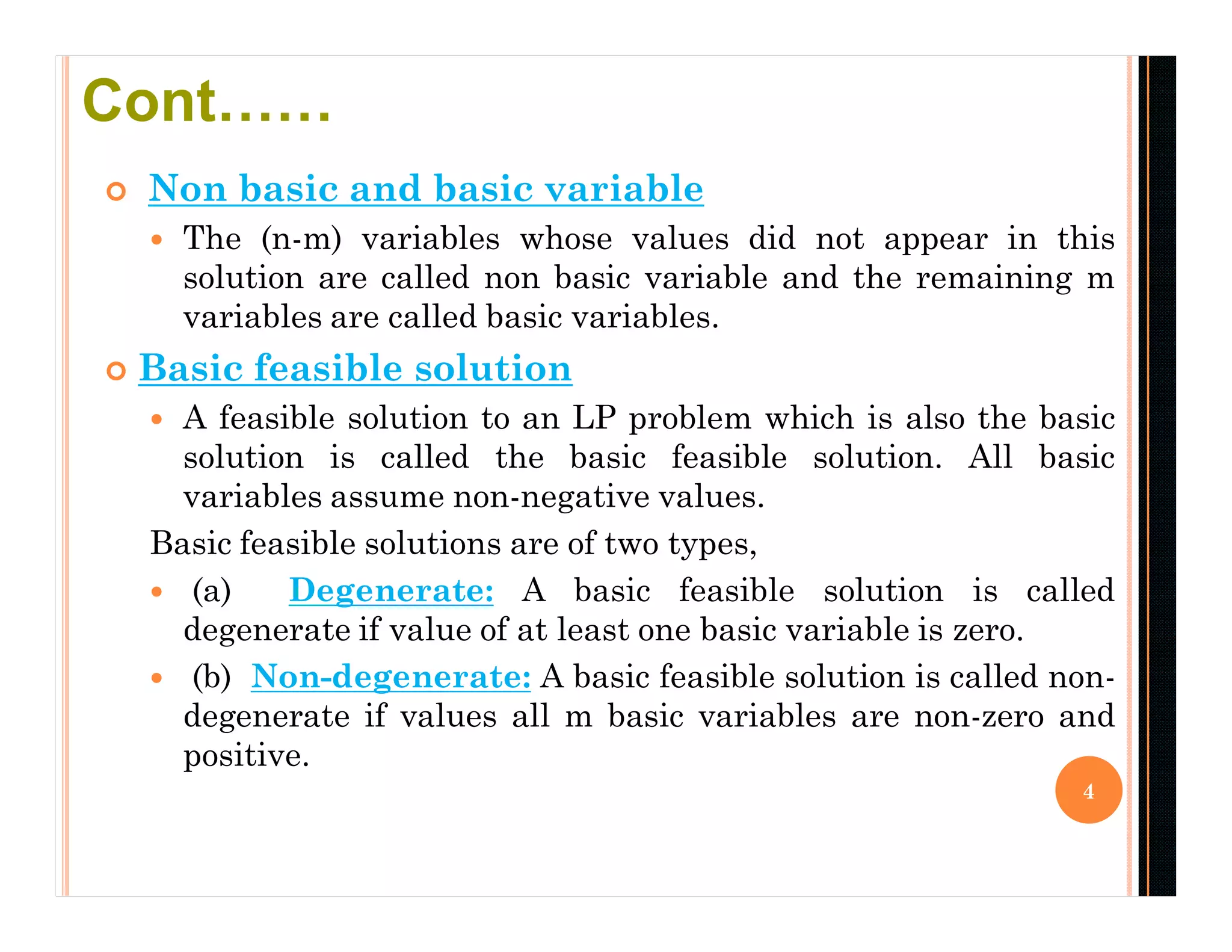  Non basic and basic variable
 The (n-m) variables whose values did not appear in this
solution are called non basic variable and the remaining m
variables are called basic variables.
 Basic feasible solution
 A feasible solution to an LP problem which is also the basic
solution is called the basic feasible solution. All basic
variables assume non-negative values.
Basic feasible solutions are of two types,
 (a) Degenerate: A basic feasible solution is called
degenerate if value of at least one basic variable is zero.
 (b) Non-degenerate: A basic feasible solution is called non-
degenerate if values all m basic variables are non-zero and
positive.
4
Cont……
 