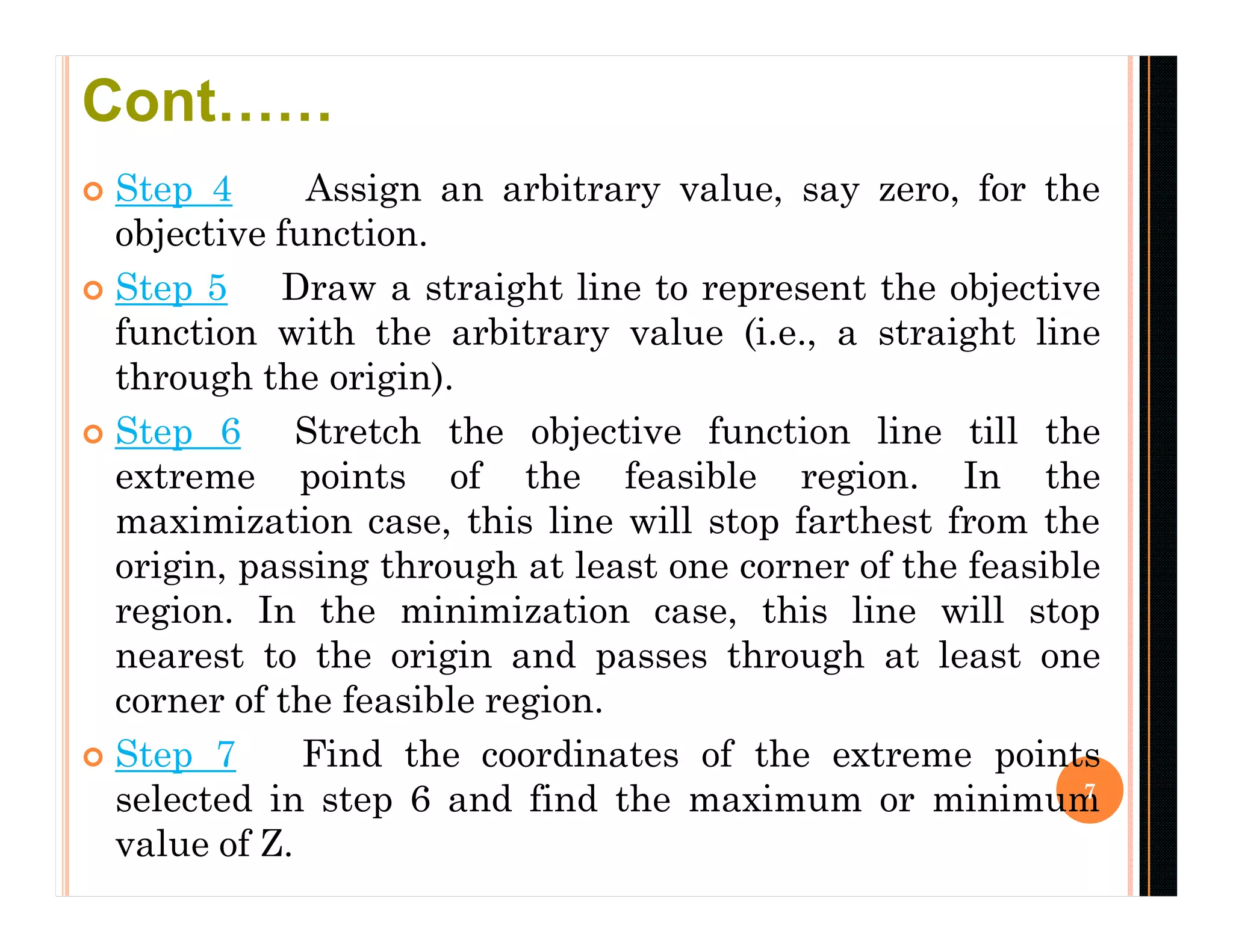  Step 4 Assign an arbitrary value, say zero, for the
objective function.
 Step 5 Draw a straight line to represent the objective
function with the arbitrary value (i.e., a straight line
through the origin).
 Step 6 Stretch the objective function line till the
extreme points of the feasible region. In the
maximization case, this line will stop farthest from the
origin, passing through at least one corner of the feasible
region. In the minimization case, this line will stop
nearest to the origin and passes through at least one
corner of the feasible region.
 Step 7 Find the coordinates of the extreme points
selected in step 6 and find the maximum or minimum
value of Z.
7
Cont……
 