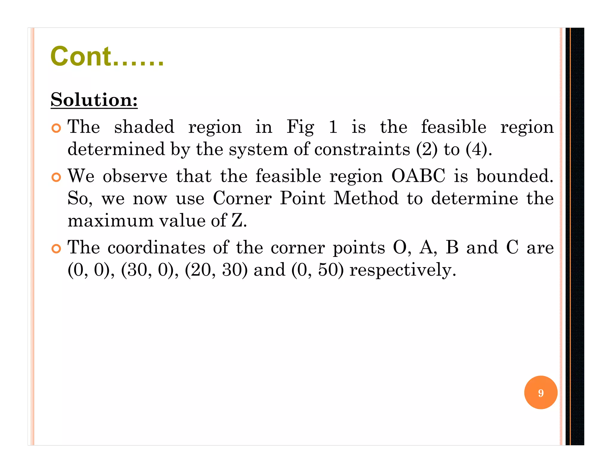 Solution:
 The shaded region in Fig 1 is the feasible region
determined by the system of constraints (2) to (4).
 We observe that the feasible region OABC is bounded.
So, we now use Corner Point Method to determine the
maximum value of Z.
 The coordinates of the corner points O, A, B and C are
(0, 0), (30, 0), (20, 30) and (0, 50) respectively.
9
Cont……
 