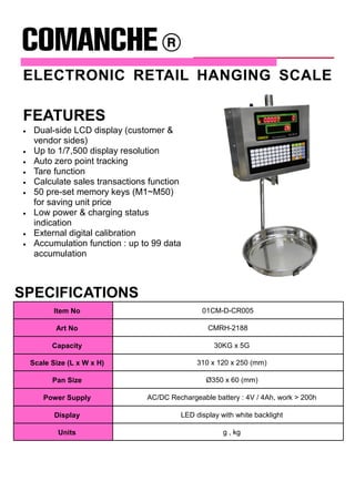 ELECTRONIC RETAIL HANGING SCALE
SPECIFICATIONS
Item No 01CM-D-CR005
Art No CMRH-2188
Capacity 30KG x 5G
Scale Size (L x W x H) 310 x 120 x 250 (mm)
Pan Size Ø350 x 60 (mm)
Power Supply AC/DC Rechargeable battery : 4V / 4Ah, work > 200h
Display LED display with white backlight
Units g , kg
FEATURES
• Dual-side LCD display (customer &
vendor sides)
• Up to 1/7,500 display resolution
• Auto zero point tracking
• Tare function
• Calculate sales transactions function
• 50 pre-set memory keys (M1~M50)
for saving unit price
• Low power & charging status
indication
• External digital calibration
• Accumulation function : up to 99 data
accumulation
 