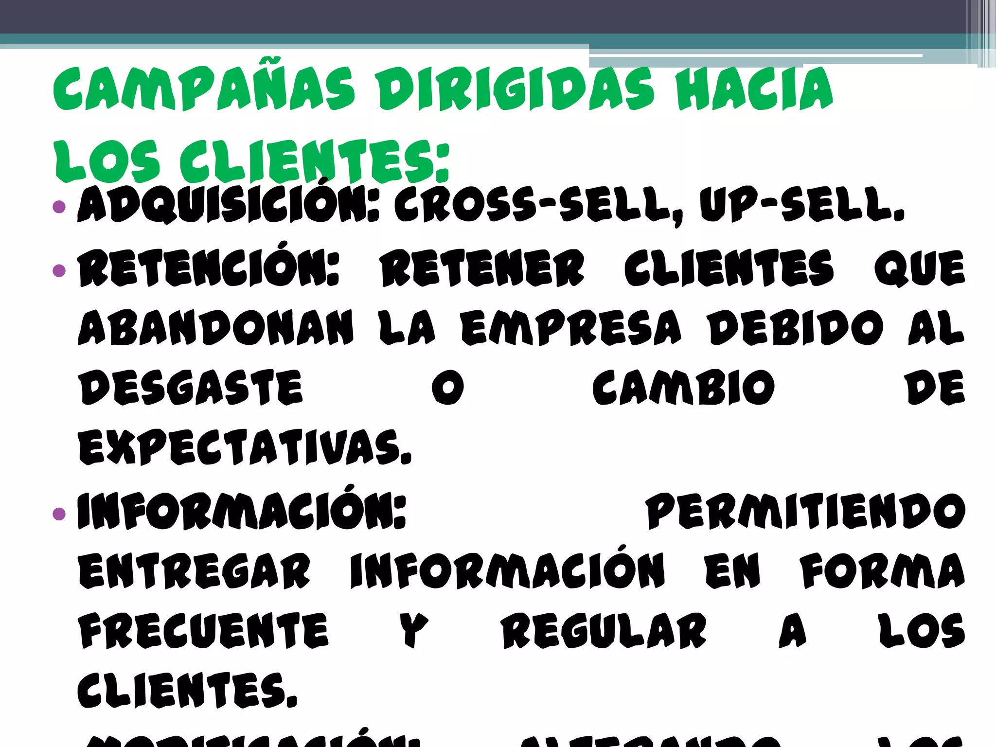 Campañas dirigidas hacia
los clientes:
• Adquisición: Cross-sell, up-sell.
• Retención: Retener clientes que
  abandonan la empresa debido al
  desgaste      o     cambio       de
  expectativas.
• Información:          Permitiendo
  entregar información en forma
  frecuente y regular a los
  clientes.
 