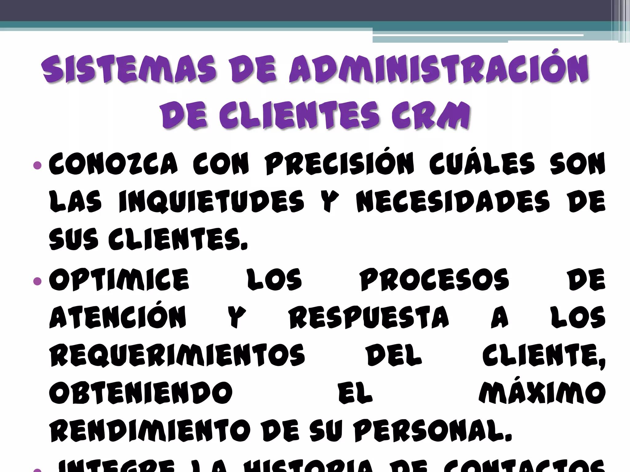 Sistemas de Administración
      de Clientes CRM
• Conozca con precisión cuáles son
  las inquietudes y necesidades de
  sus clientes.
• Optimice     los  procesos    de
  atención y respuesta a los
  requerimientos     del   cliente,
  obteniendo       el      máximo
  rendimiento de su personal.
 