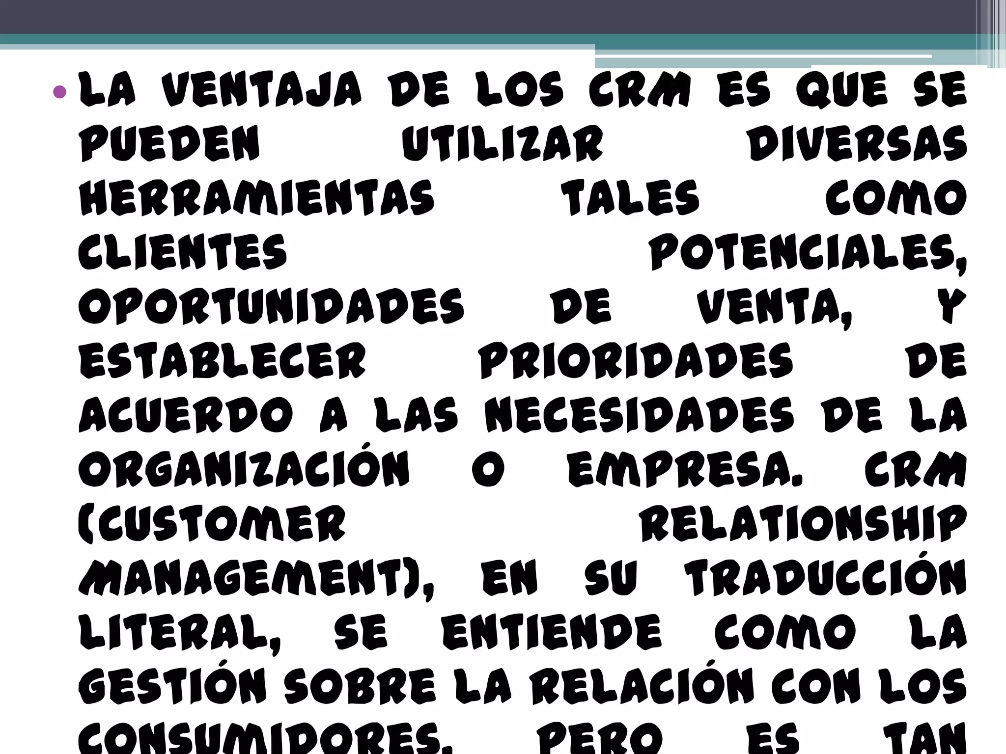 • La ventaja de los CRM es que se
  pueden      utilizar      diversas
  herramientas       tales     como
  Clientes              Potenciales,
  Oportunidades     de    Venta,   y
  establecer     prioridades      de
  acuerdo a las necesidades de la
  organización o empresa. CRM
  (Customer             Relationship
  Management), en su traducción
  literal, se entiende como la
  Gestión sobre la Relación con los
 
