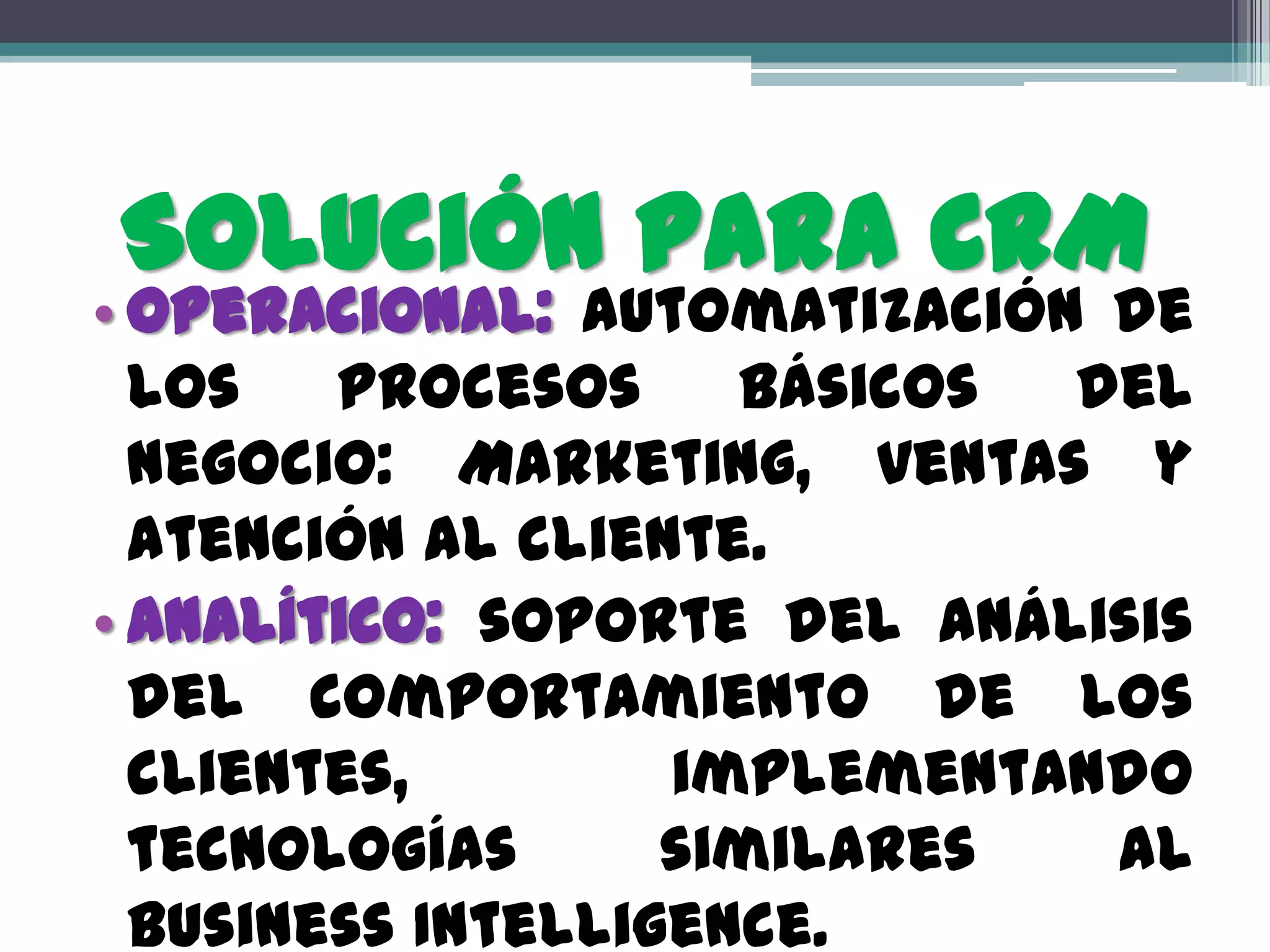 Solución Para CRM
• Operacional: Automatización de
  los   procesos     básicos del
  negocio: Marketing, ventas y
  atención al cliente.
• Analítico: soporte del análisis
  del comportamiento de los
  clientes,        implementando
  tecnologías      similares  al
  Business Intelligence.
 