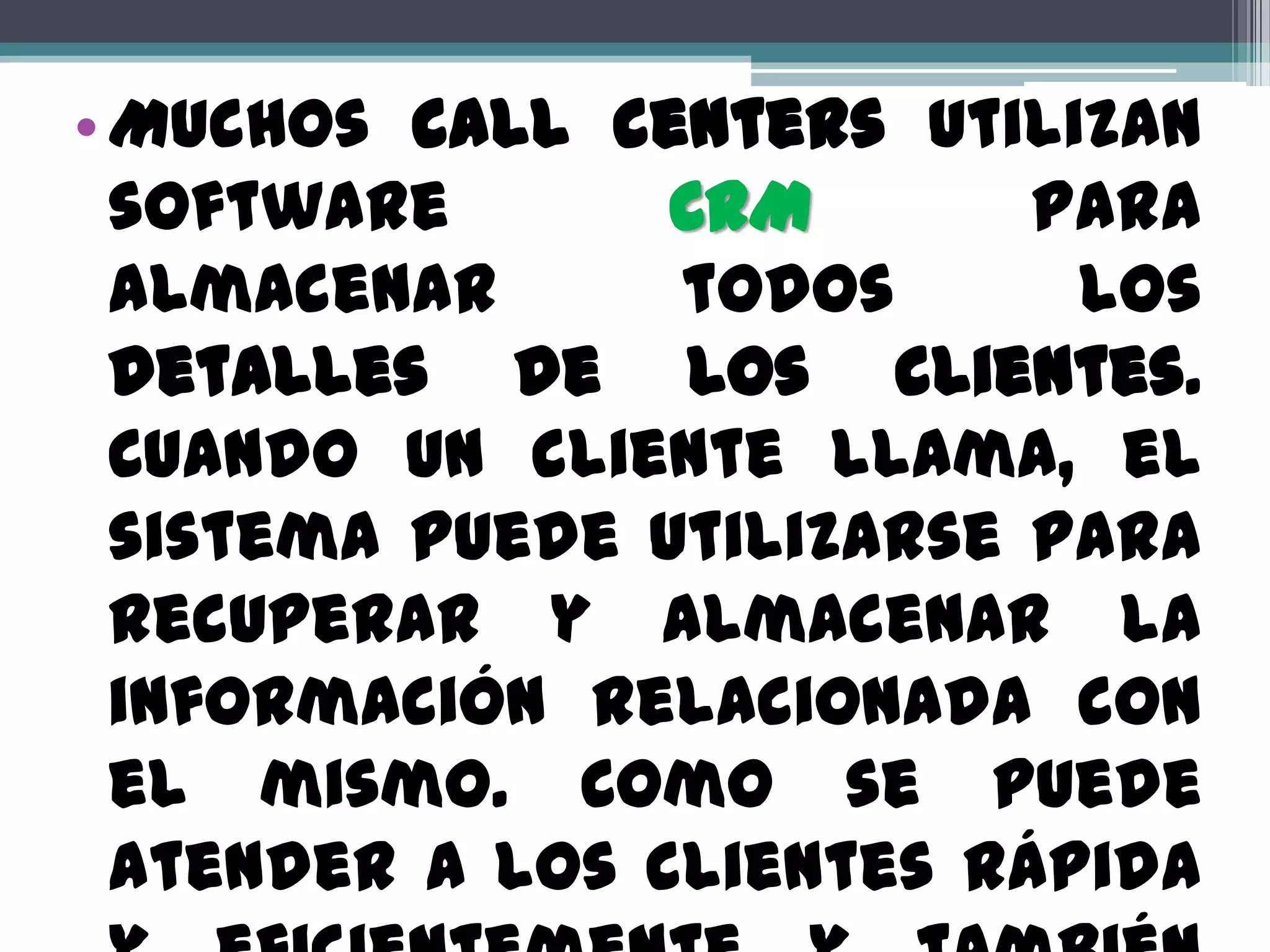 • Muchos call centers utilizan
  software       CRM       para
  almacenar      todos      los
  detalles de los clientes.
  Cuando un cliente llama, el
  sistema puede utilizarse para
  recuperar y almacenar la
  información relacionada con
  el mismo. Como se puede
  atender a los clientes rápida
 