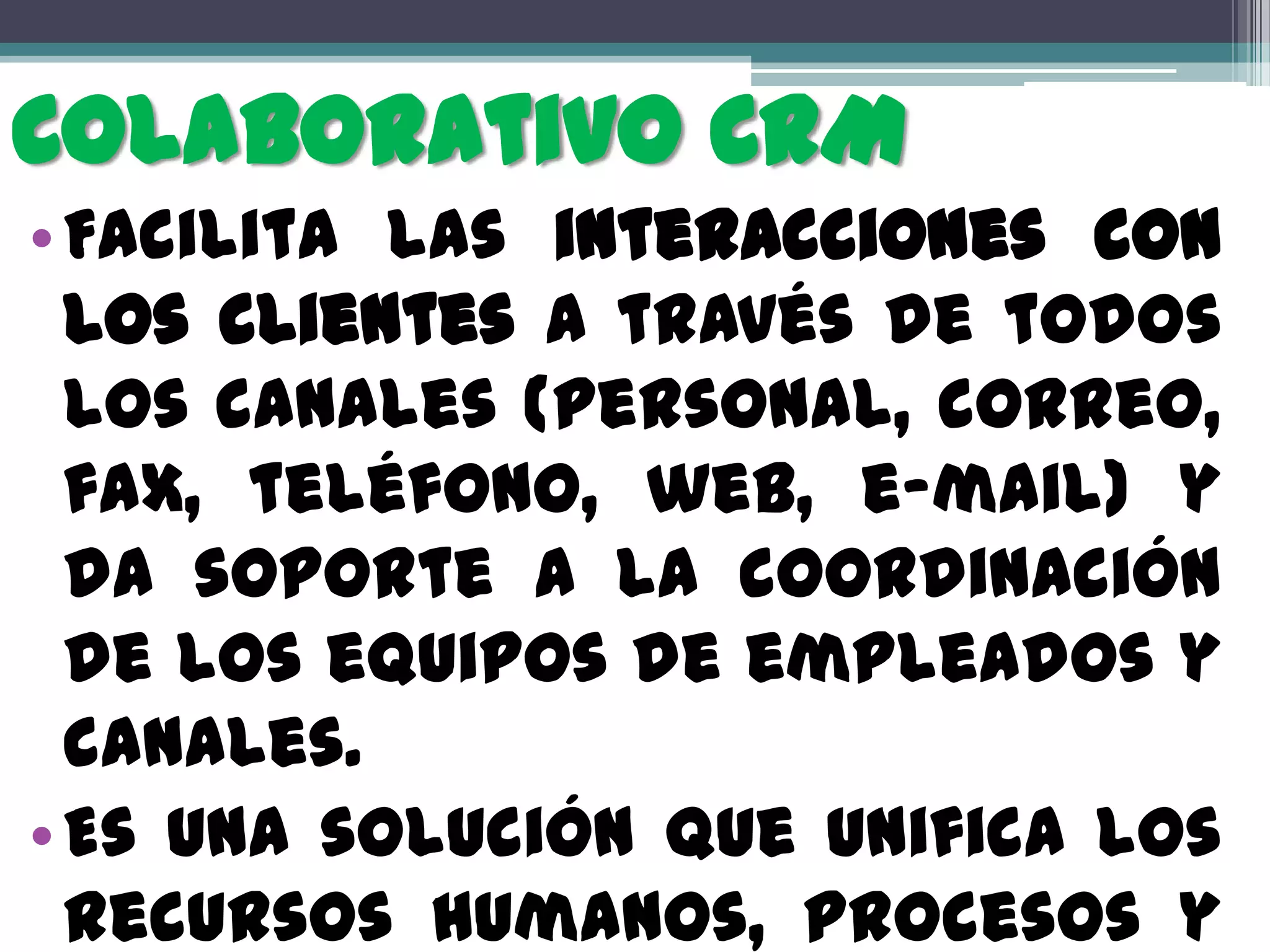 Colaborativo CRM
• Facilita las interacciones con
  los clientes a través de todos
  los canales (personal, correo,
  fax, teléfono, web, e-mail) y
  da soporte a la coordinación
  de los equipos de empleados y
  canales.
• Es una solución que unifica los
  recursos humanos, procesos y
 