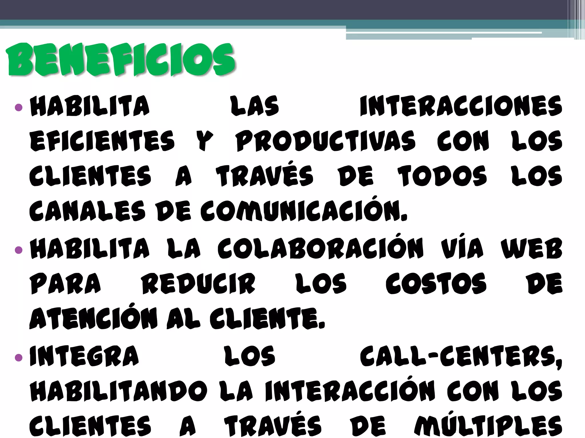 Beneficios
• Habilita     las     interacciones
  eficientes y productivas con los
  clientes a través de todos los
  canales de comunicación.
• Habilita la colaboración vía web
  para reducir los costos de
  atención al cliente.
• Integra      los     call-centers,
  habilitando la interacción con los
  clientes a través de múltiples
 