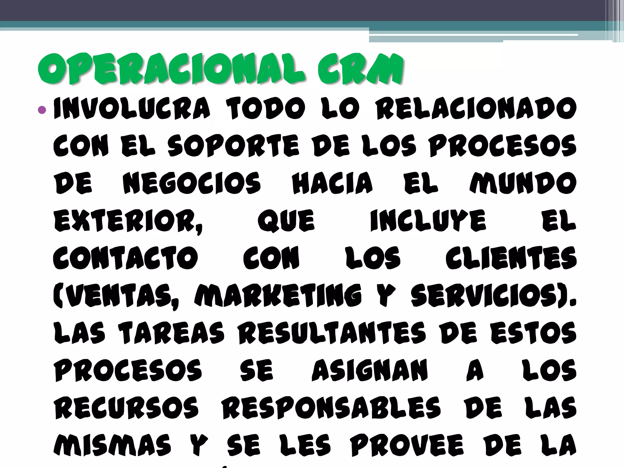 Operacional CRM
• Involucra todo lo relacionado
  con el soporte de los procesos
  de negocios hacia el mundo
  exterior,   que    incluye   el
  contacto con los clientes
  (ventas, marketing y servicios).
  Las tareas resultantes de estos
  procesos se asignan a los
  recursos responsables de las
  mismas y se les provee de la
 