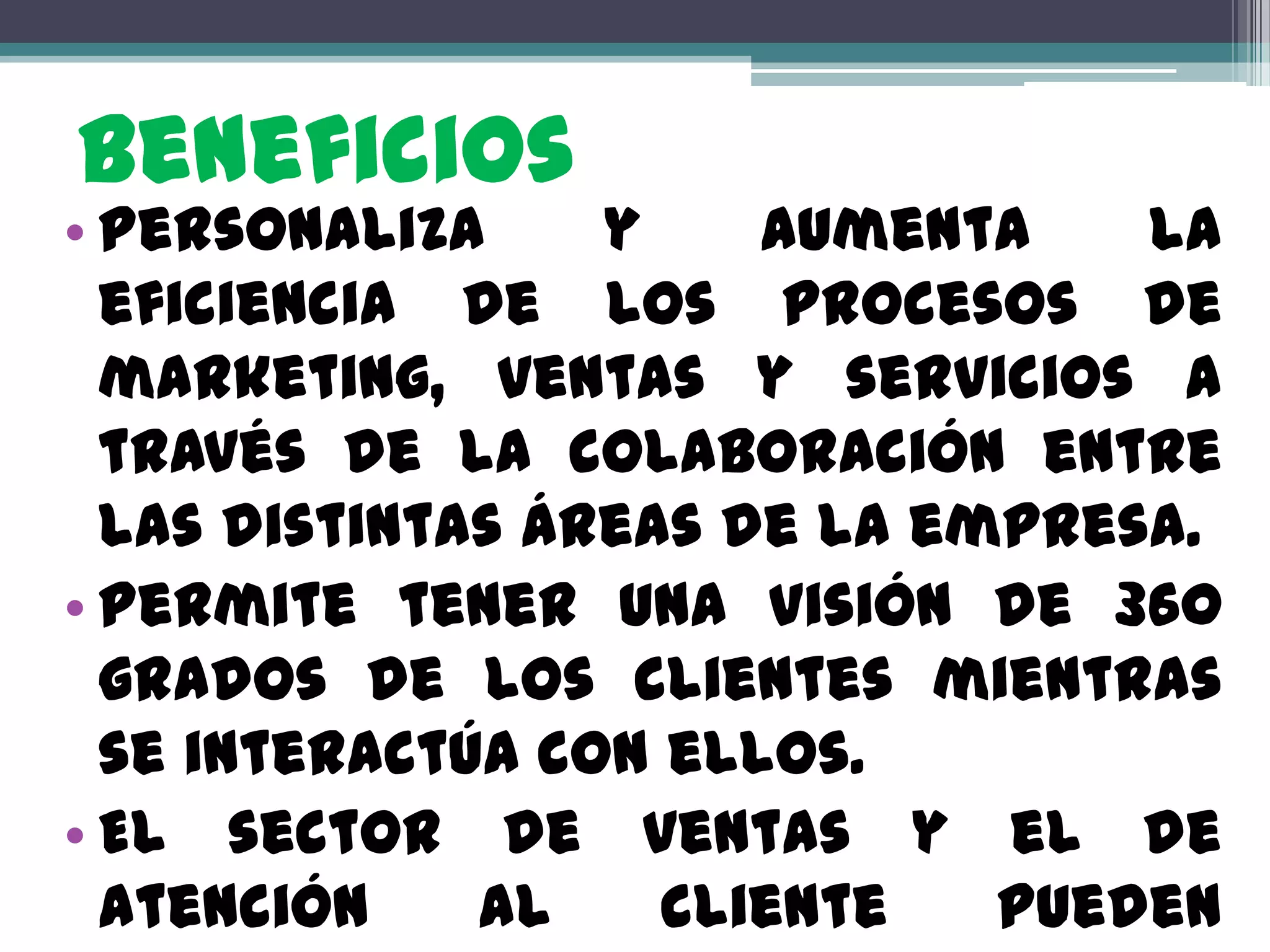 Beneficios
• Personaliza     y    aumenta    la
  eficiencia de los procesos de
  marketing, ventas y servicios a
  través de la colaboración entre
  las distintas áreas de la empresa.
• Permite tener una visión de 360
  grados de los clientes mientras
  se interactúa con ellos.
• El sector de ventas y el de
  atención    al    cliente   pueden
 