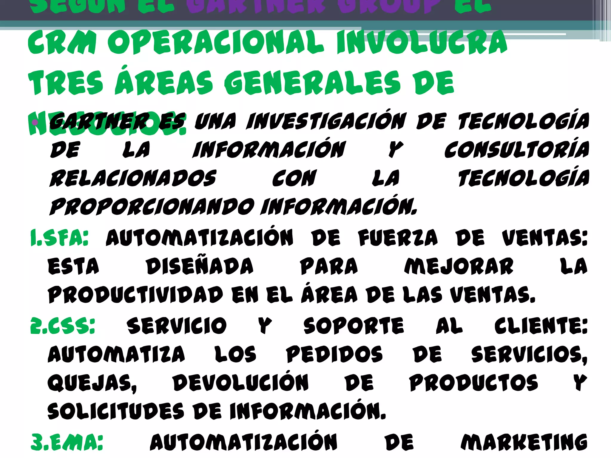 Según el Gartner Group el
CRM operacional involucra
tres áreas generales de
negocios: una investigación de tecnología
• Gartner es
 de   la   información   y      consultoría
 relacionados    con    la       tecnología
 proporcionando información.
1.SFA: Automatización de fuerza de ventas:
  esta    diseñada    para    mejorar     la
  productividad en el área de las ventas.
2.CSS: Servicio y soporte al cliente:
  Automatiza los pedidos de servicios,
  quejas, devolución de productos y
  solicitudes de información.
3.EMA:    Automatización     de    marketing
 