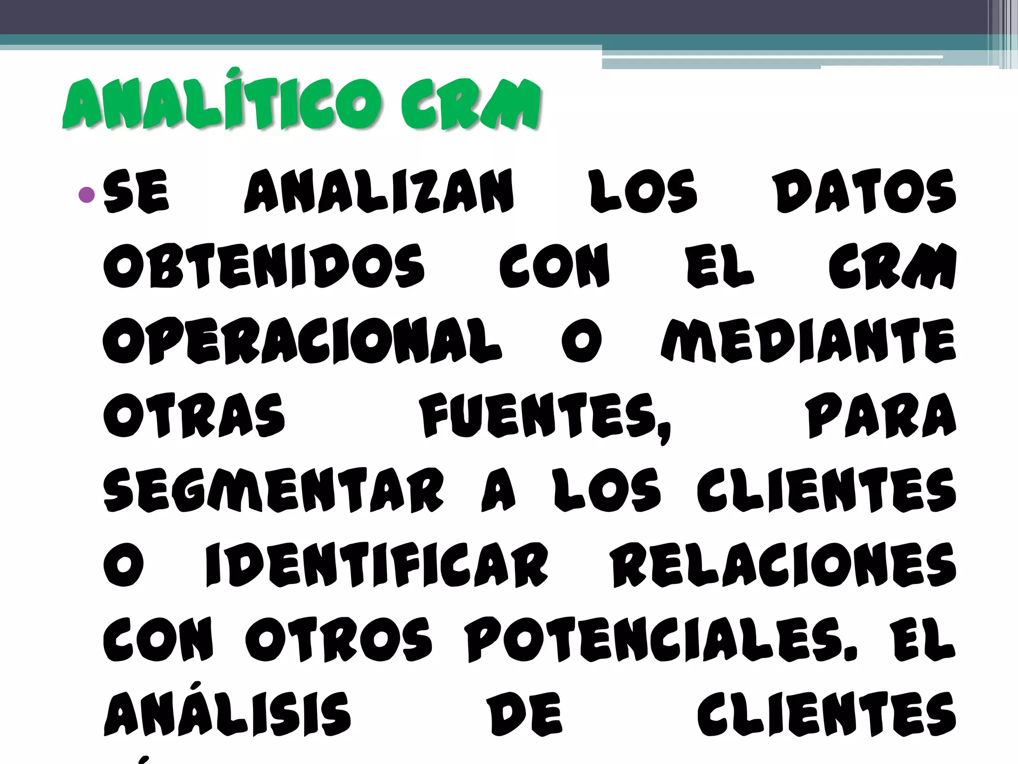 Analítico CRM
•se analizan los datos
 obtenidos con el CRM
 operacional o mediante
 otras    fuentes,     para
 segmentar a los clientes
 o identificar relaciones
 con otros potenciales. El
 análisis   de     clientes
 