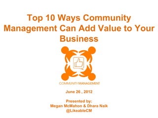 Top 10 Ways Community
Management Can Add Value to Your
           Business




               June 26 , 2012

                Presented by:
         Megan McMahon & Dhara Naik
                @LikeableCM
 