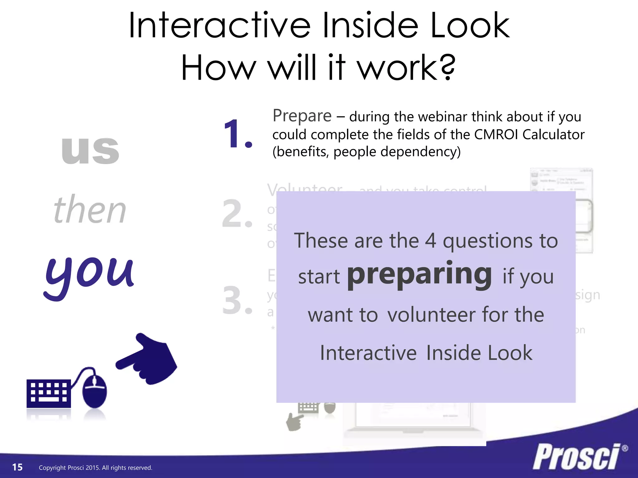 Copyright Prosci 2015. All rights reserved.
Interactive Inside Look
How will it work?
15
us
you
then
Prepare – during the webinar think about if you
could complete the fields of the CMROI Calculator
(benefits, people dependency)
Volunteer – and you take control
of the mouse and keyboard on my
screen (I’ll touch base before handing
over the reins about audio)
1.
2.
3.
Enter your data and see the results –
you will enter 3-4 benefits and objectives, then assign
a people dependency, then see the results in real.
* be sure you are typing in general and non-identifying information
These are the 4 questions to
start preparing if you
want to volunteer for the
Interactive Inside Look
 