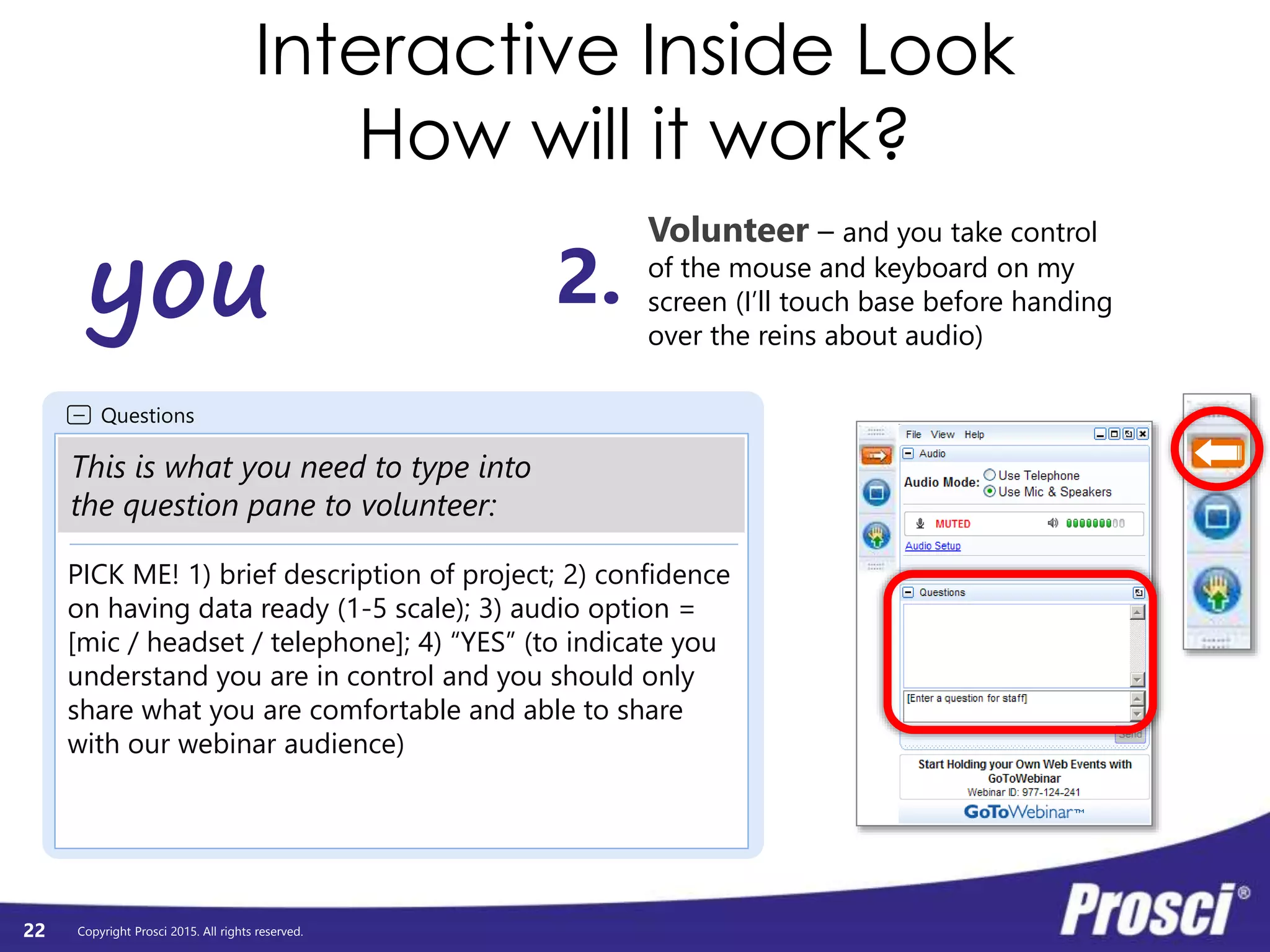 Copyright Prosci 2015. All rights reserved.
Questions
PICK ME! 1) brief description of project; 2) confidence
on having data ready (1-5 scale); 3) audio option =
[mic / headset / telephone]; 4) “YES” (to indicate you
understand you are in control and you should only
share what you are comfortable and able to share
with our webinar audience)
This is what you need to type into
the question pane to volunteer:
Interactive Inside Look
How will it work?
22
you
Volunteer – and you take control
of the mouse and keyboard on my
screen (I’ll touch base before handing
over the reins about audio)
2.
 