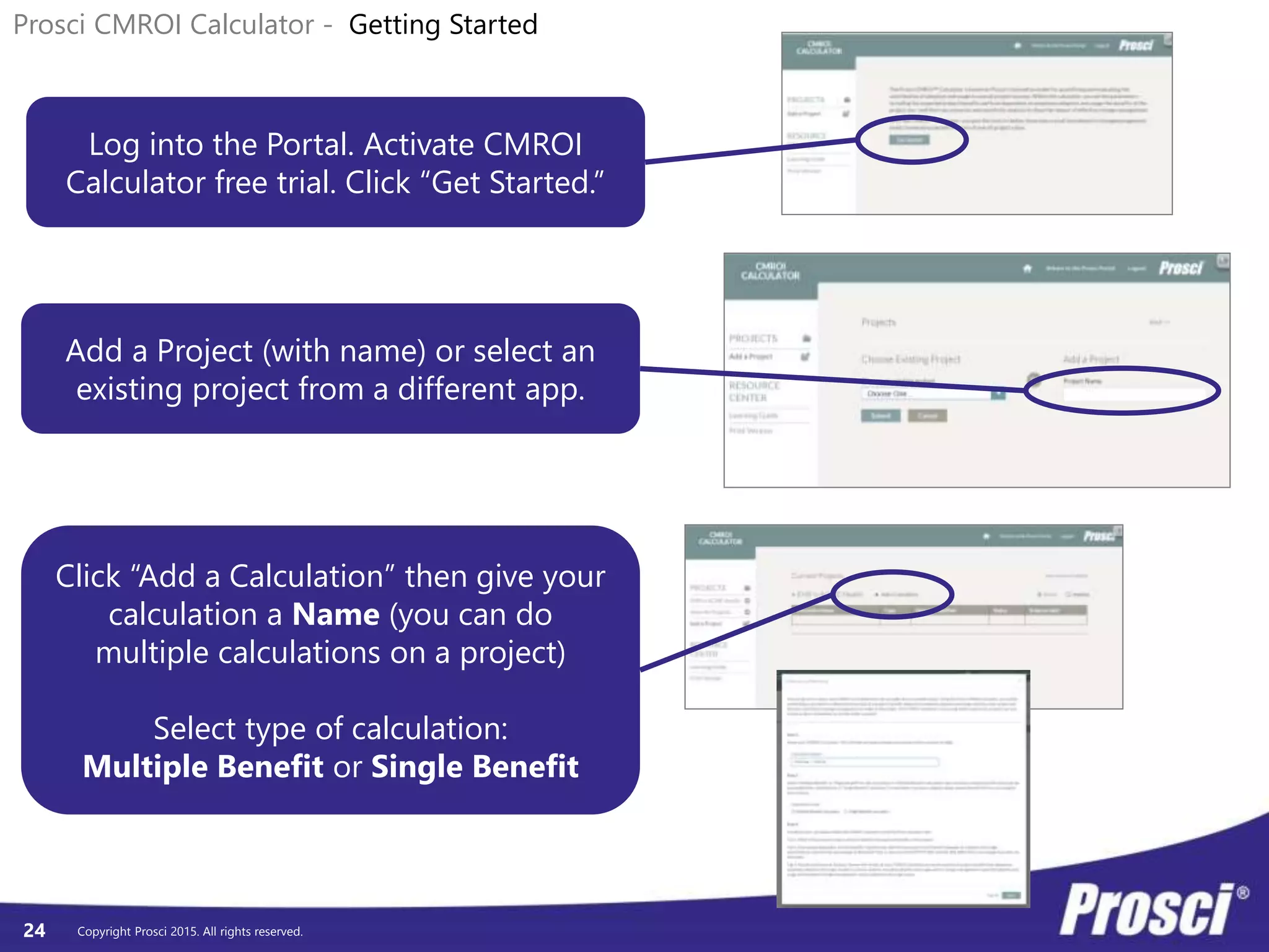 Copyright Prosci 2015. All rights reserved.24
Prosci CMROI Calculator - Getting Started
Log into the Portal. Activate CMROI
Calculator free trial. Click “Get Started.”
Add a Project (with name) or select an
existing project from a different app.
Click “Add a Calculation” then give your
calculation a Name (you can do
multiple calculations on a project)
Select type of calculation:
Multiple Benefit or Single Benefit
 