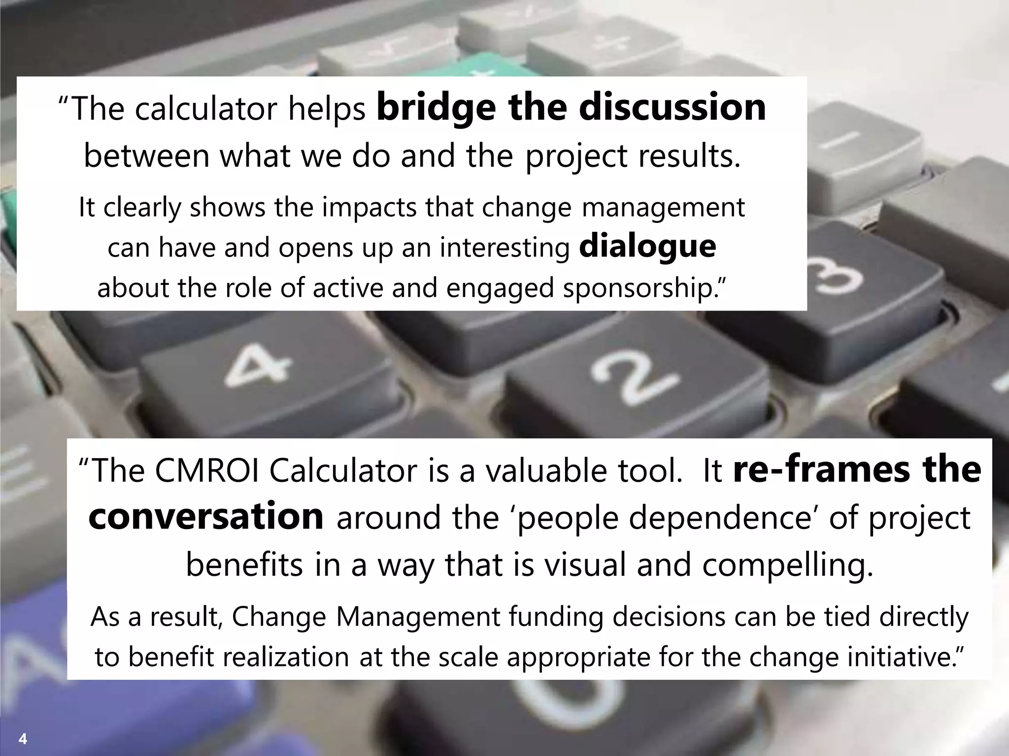 Copyright Prosci 2015. All rights reserved.4
“The calculator helps bridge the discussion
between what we do and the project results.
“The CMROI Calculator is a valuable tool. It re-frames the
conversation around the ‘people dependence’ of project
benefits in a way that is visual and compelling.
It clearly shows the impacts that change management
can have and opens up an interesting dialogue
about the role of active and engaged sponsorship.”
As a result, Change Management funding decisions can be tied directly
to benefit realization at the scale appropriate for the change initiative.”
 