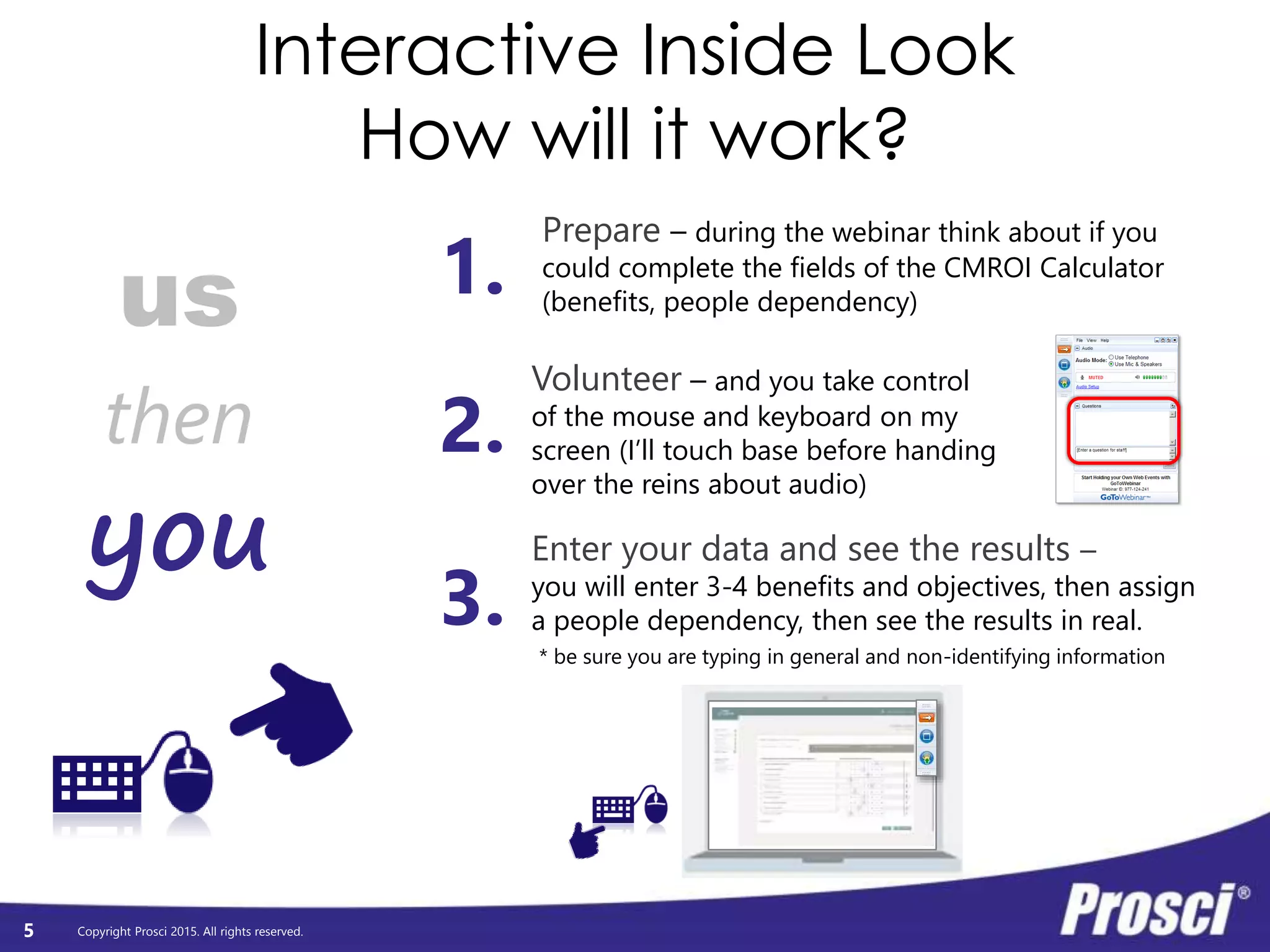 Copyright Prosci 2015. All rights reserved.
Interactive Inside Look
How will it work?
5
us
you
then
Prepare – during the webinar think about if you
could complete the fields of the CMROI Calculator
(benefits, people dependency)
Volunteer – and you take control
of the mouse and keyboard on my
screen (I’ll touch base before handing
over the reins about audio)
1.
2.
3.
Enter your data and see the results –
you will enter 3-4 benefits and objectives, then assign
a people dependency, then see the results in real.
* be sure you are typing in general and non-identifying information
 