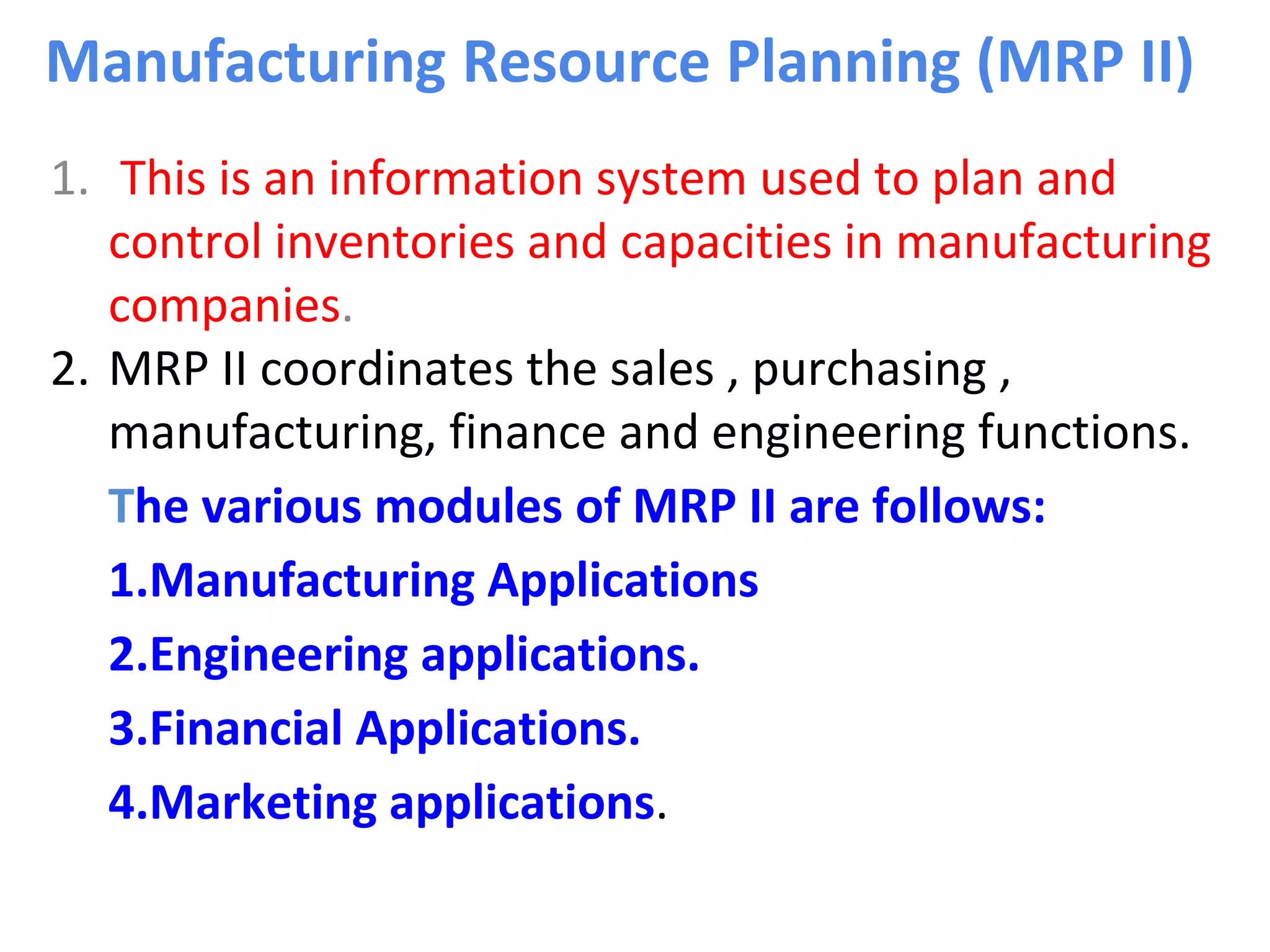 Manufacturing Resource Planning (MRP II)
1. This is an information system used to plan and
control inventories and capacities in manufacturing
companies.
2. MRP II coordinates the sales , purchasing ,
manufacturing, finance and engineering functions.
The various modules of MRP II are follows:
1.Manufacturing Applications
2.Engineering applications.
3.Financial Applications.
4.Marketing applications.
 