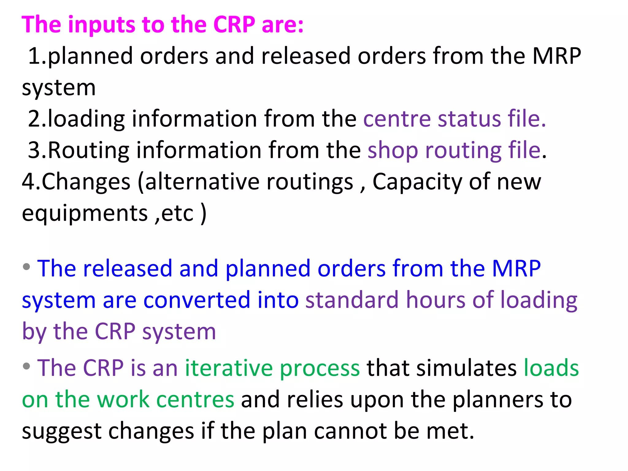 The inputs to the CRP are:
1.planned orders and released orders from the MRP
system
2.loading information from the centre status file.
3.Routing information from the shop routing file.
4.Changes (alternative routings , Capacity of new
equipments ,etc )
• The released and planned orders from the MRP
system are converted into standard hours of loading
by the CRP system
• The CRP is an iterative process that simulates loads
on the work centres and relies upon the planners to
suggest changes if the plan cannot be met.
 