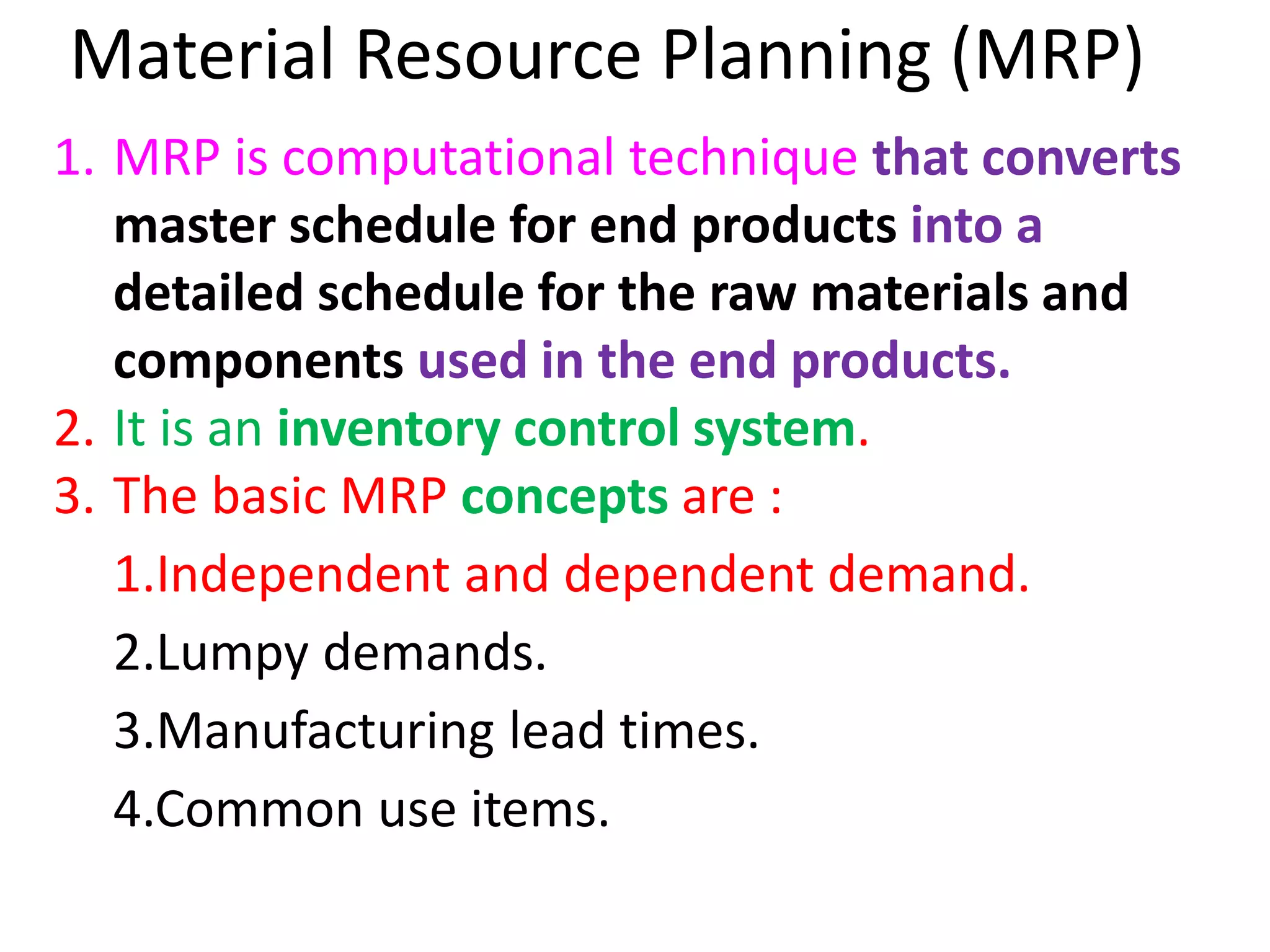 Material Resource Planning (MRP)
1. MRP is computational technique that converts
master schedule for end products into a
detailed schedule for the raw materials and
components used in the end products.
2. It is an inventory control system.
3. The basic MRP concepts are :
1.Independent and dependent demand.
2.Lumpy demands.
3.Manufacturing lead times.
4.Common use items.
 