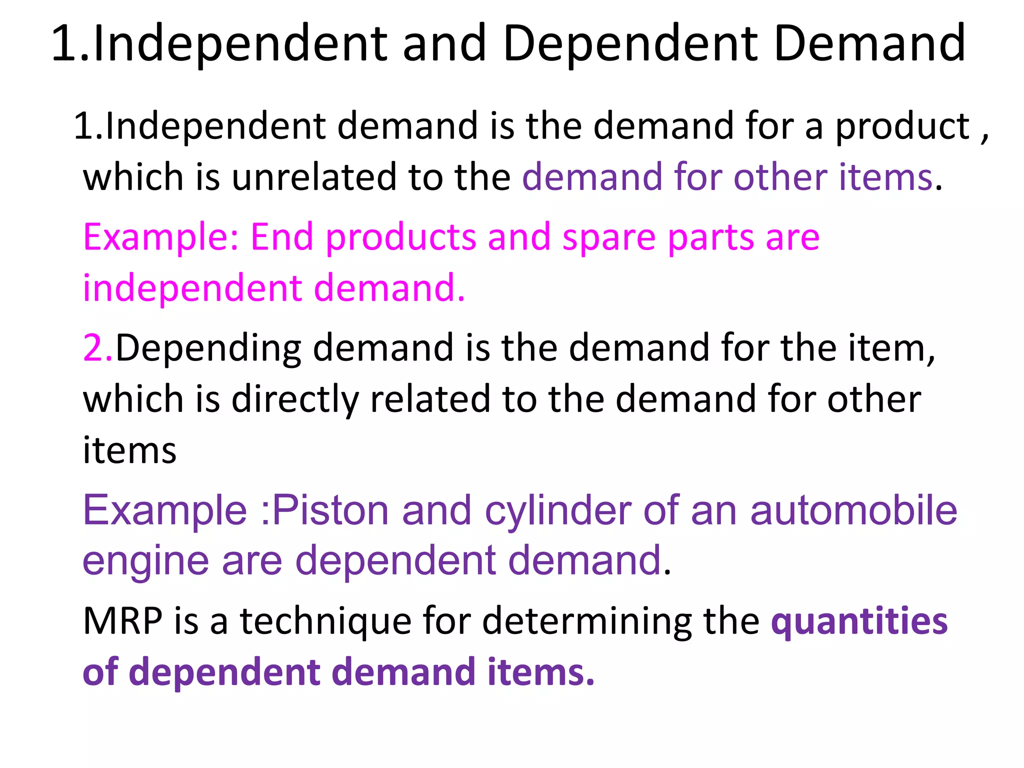 1.Independent and Dependent Demand
1.Independent demand is the demand for a product ,
which is unrelated to the demand for other items.
Example: End products and spare parts are
independent demand.
2.Depending demand is the demand for the item,
which is directly related to the demand for other
items
Example :Piston and cylinder of an automobile
engine are dependent demand.
MRP is a technique for determining the quantities
of dependent demand items.
 