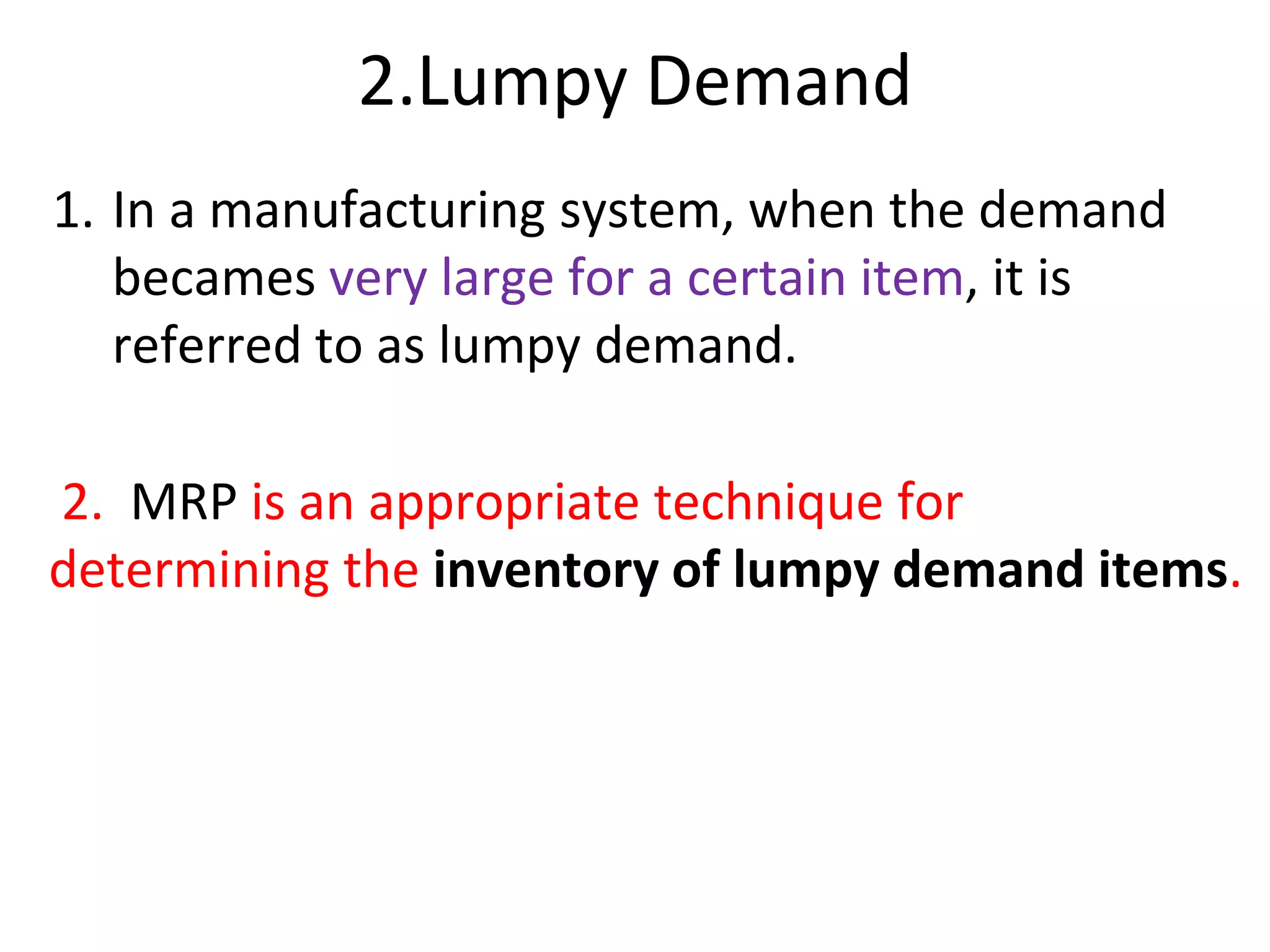 2.Lumpy Demand
1. In a manufacturing system, when the demand
becames very large for a certain item, it is
referred to as lumpy demand.
2. MRP is an appropriate technique for
determining the inventory of lumpy demand items.
 