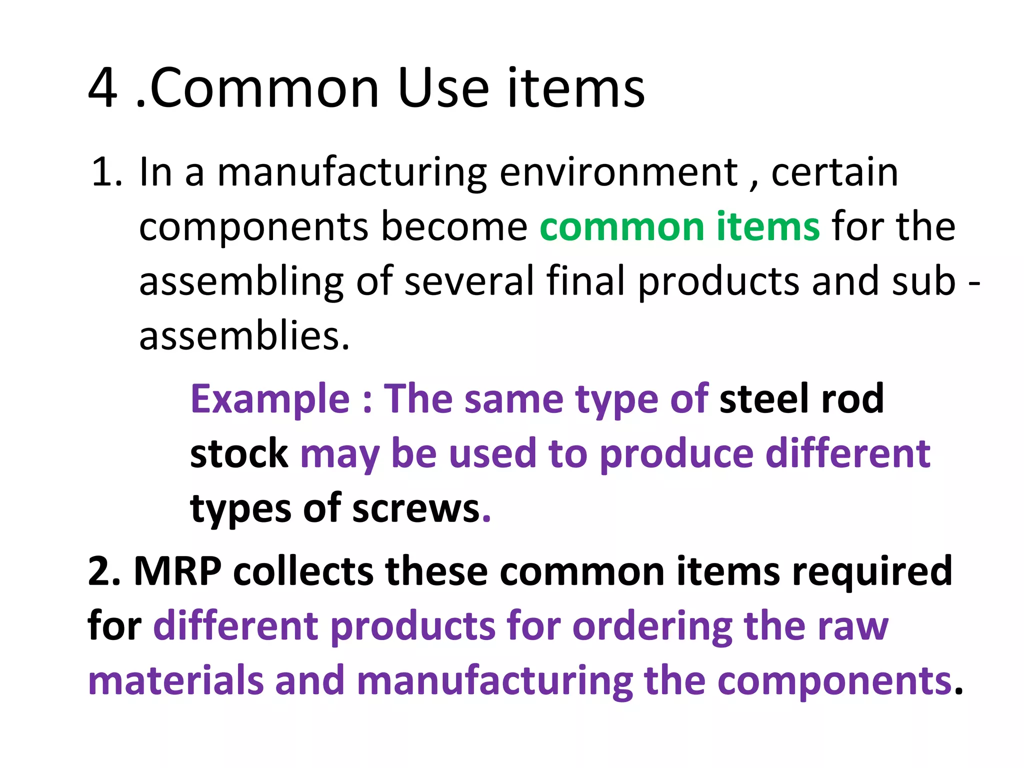 4 .Common Use items
1. In a manufacturing environment , certain
components become common items for the
assembling of several final products and sub -
assemblies.
Example : The same type of steel rod
stock may be used to produce different
types of screws.
2. MRP collects these common items required
for different products for ordering the raw
materials and manufacturing the components.
 