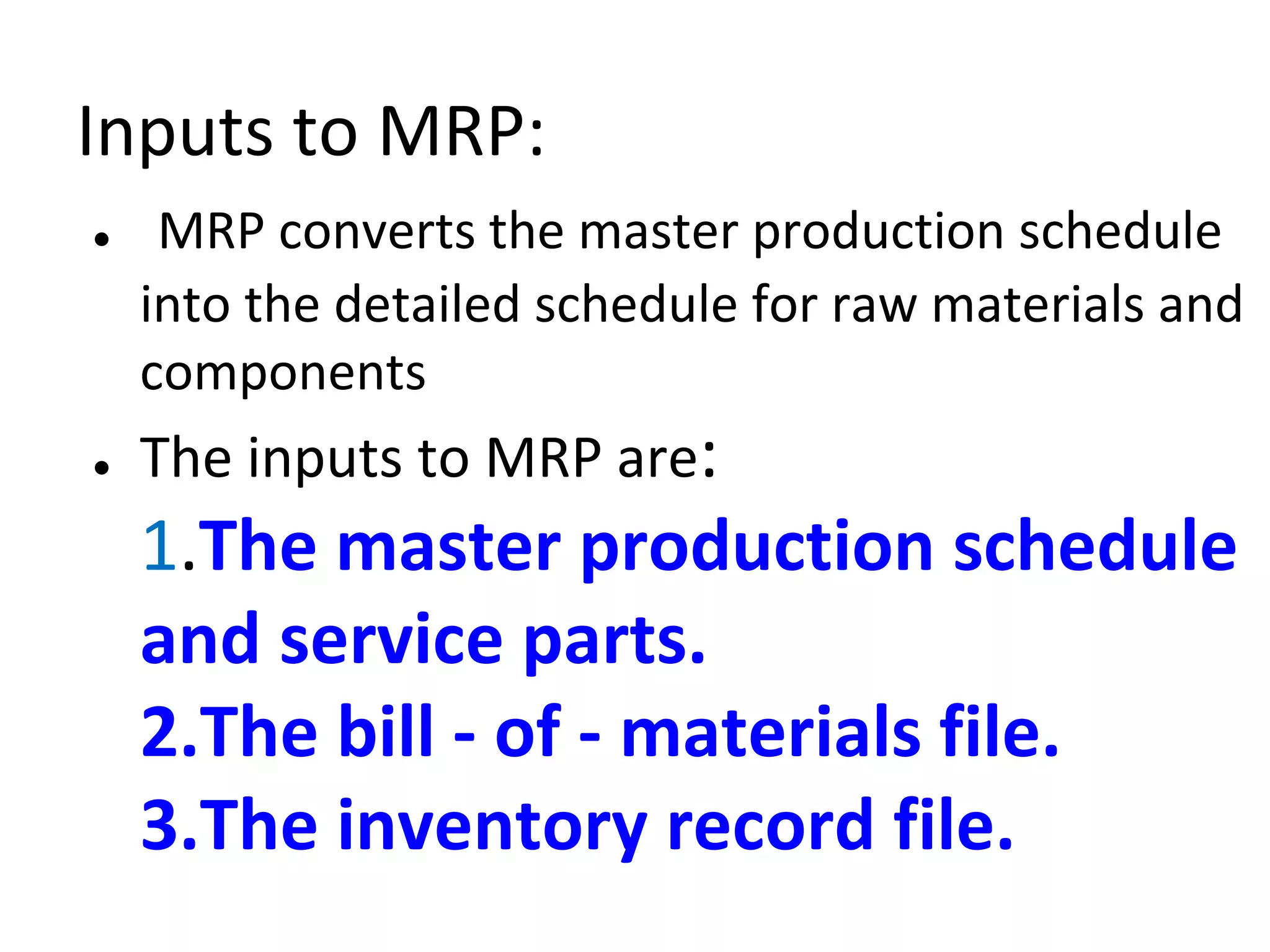 Inputs to MRP:
● MRP converts the master production schedule
into the detailed schedule for raw materials and
components
● The inputs to MRP are:
1.The master production schedule
and service parts.
2.The bill - of - materials file.
3.The inventory record file.
 