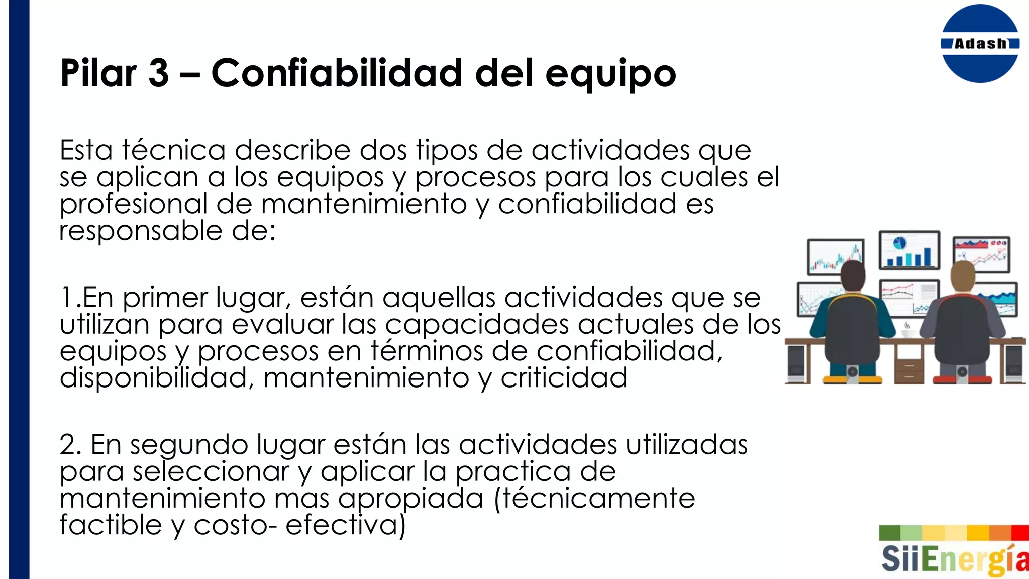 Pilar 3 – Confiabilidad del equipo
Esta técnica describe dos tipos de actividades que
se aplican a los equipos y procesos para los cuales el
profesional de mantenimiento y confiabilidad es
responsable de:
1.En primer lugar, están aquellas actividades que se
utilizan para evaluar las capacidades actuales de los
equipos y procesos en términos de confiabilidad,
disponibilidad, mantenimiento y criticidad
2. En segundo lugar están las actividades utilizadas
para seleccionar y aplicar la practica de
mantenimiento mas apropiada (técnicamente
factible y costo- efectiva)
 
