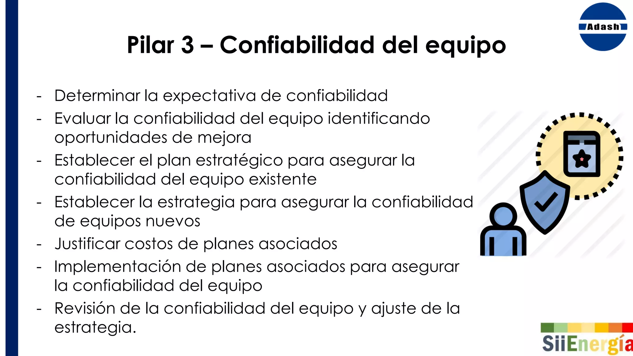 Pilar 3 – Confiabilidad del equipo
- Determinar la expectativa de confiabilidad
- Evaluar la confiabilidad del equipo identificando
oportunidades de mejora
- Establecer el plan estratégico para asegurar la
confiabilidad del equipo existente
- Establecer la estrategia para asegurar la confiabilidad
de equipos nuevos
- Justificar costos de planes asociados
- Implementación de planes asociados para asegurar
la confiabilidad del equipo
- Revisión de la confiabilidad del equipo y ajuste de la
estrategia.
 