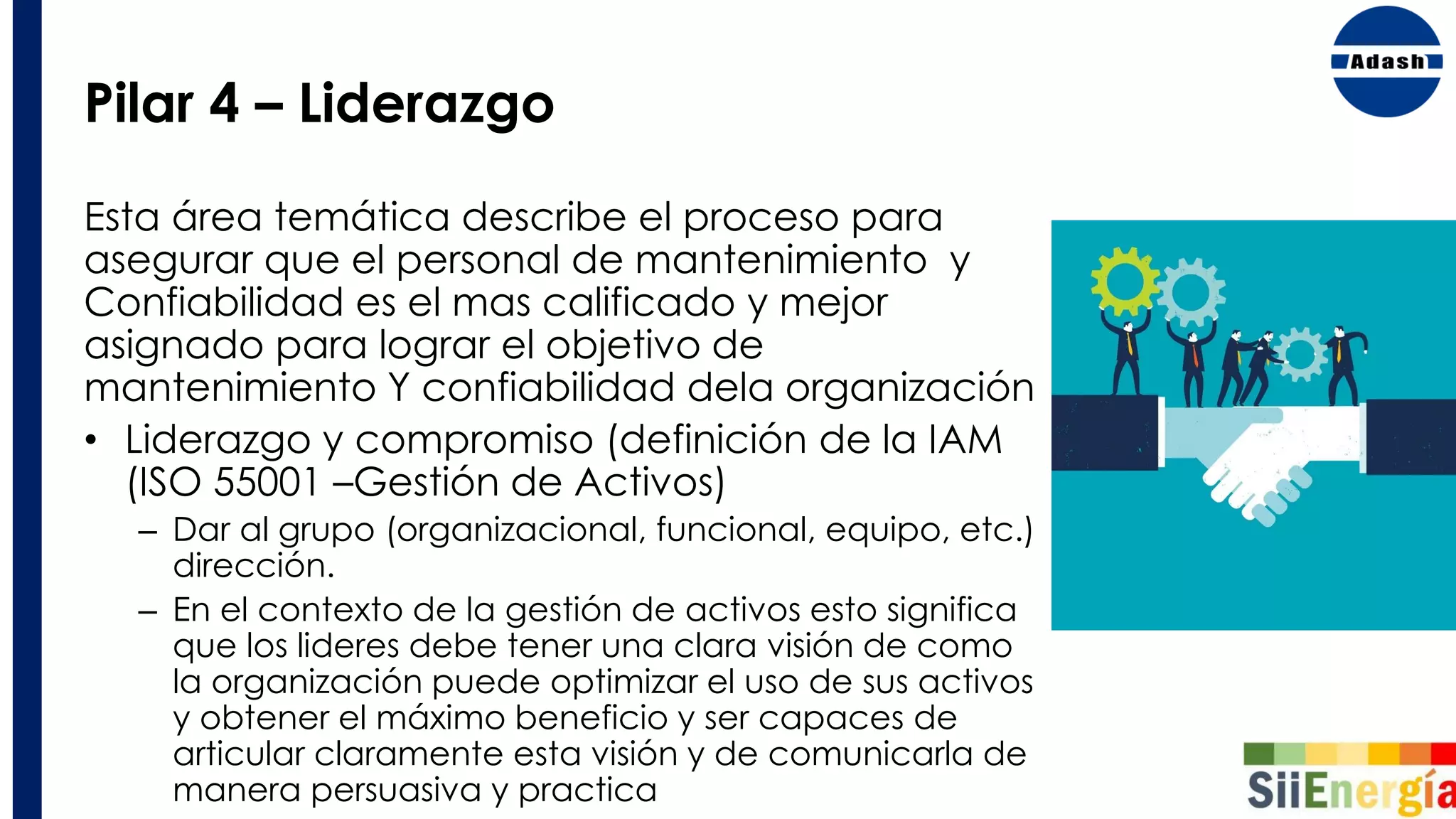 Pilar 4 – Liderazgo
Esta área temática describe el proceso para
asegurar que el personal de mantenimiento y
Confiabilidad es el mas calificado y mejor
asignado para lograr el objetivo de
mantenimiento Y confiabilidad dela organización
• Liderazgo y compromiso (definición de la IAM
(ISO 55001 –Gestión de Activos)
– Dar al grupo (organizacional, funcional, equipo, etc.)
dirección.
– En el contexto de la gestión de activos esto significa
que los lideres debe tener una clara visión de como
la organización puede optimizar el uso de sus activos
y obtener el máximo beneficio y ser capaces de
articular claramente esta visión y de comunicarla de
manera persuasiva y practica
 