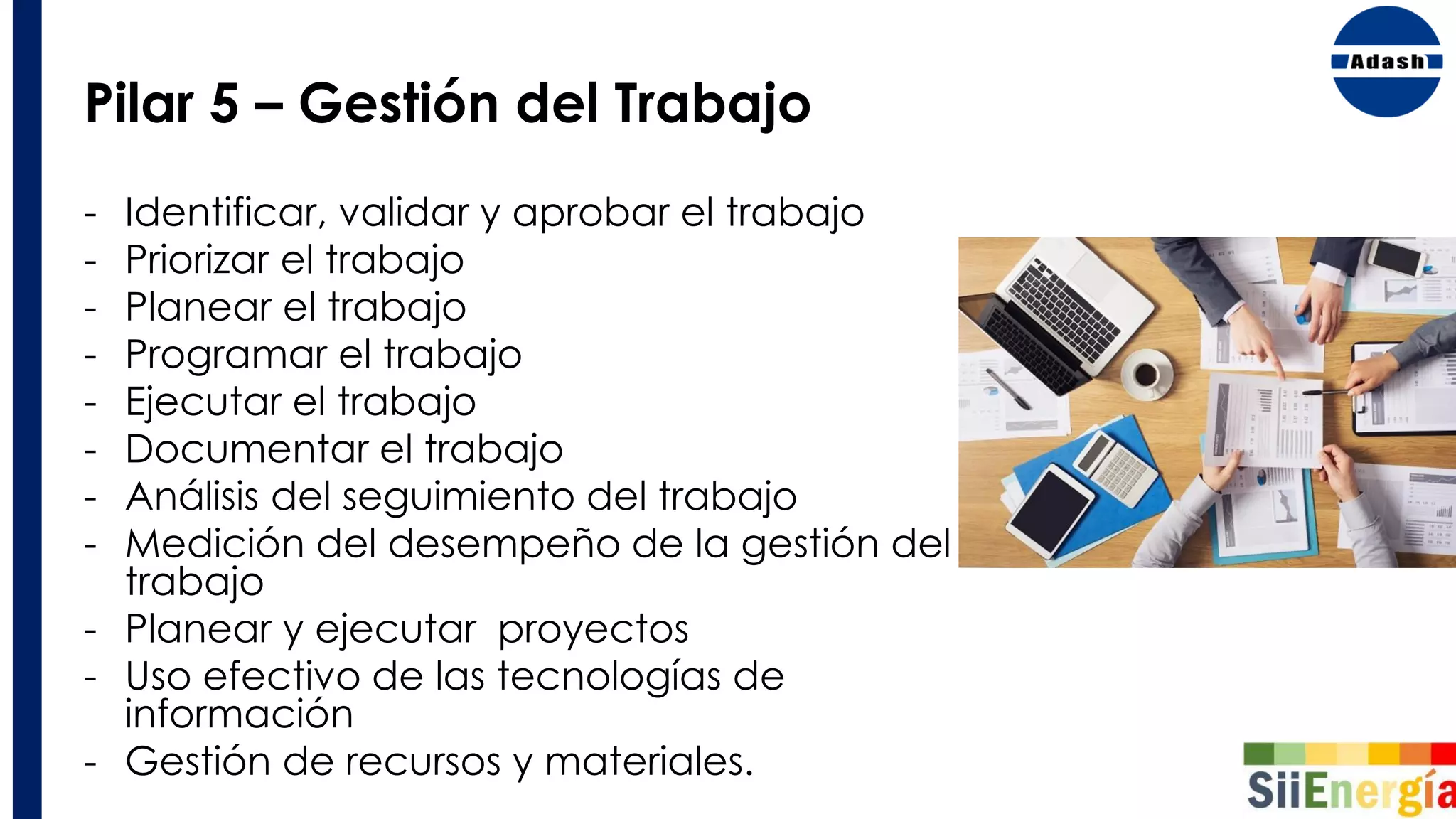 Pilar 5 – Gestión del Trabajo
- Identificar, validar y aprobar el trabajo
- Priorizar el trabajo
- Planear el trabajo
- Programar el trabajo
- Ejecutar el trabajo
- Documentar el trabajo
- Análisis del seguimiento del trabajo
- Medición del desempeño de la gestión del
trabajo
- Planear y ejecutar proyectos
- Uso efectivo de las tecnologías de
información
- Gestión de recursos y materiales.
 