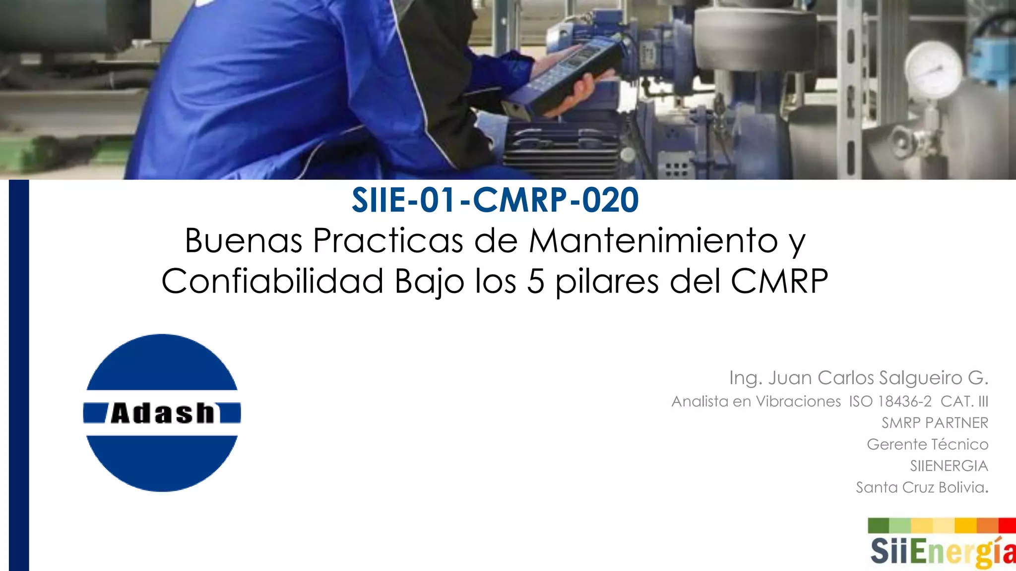 SIIE-01-CMRP-020
Buenas Practicas de Mantenimiento y
Confiabilidad Bajo los 5 pilares del CMRP
Ing. Juan Carlos Salgueiro G.
Analista en Vibraciones ISO 18436-2 CAT. III
SMRP PARTNER
Gerente Técnico
SIIENERGIA
Santa Cruz Bolivia.
 