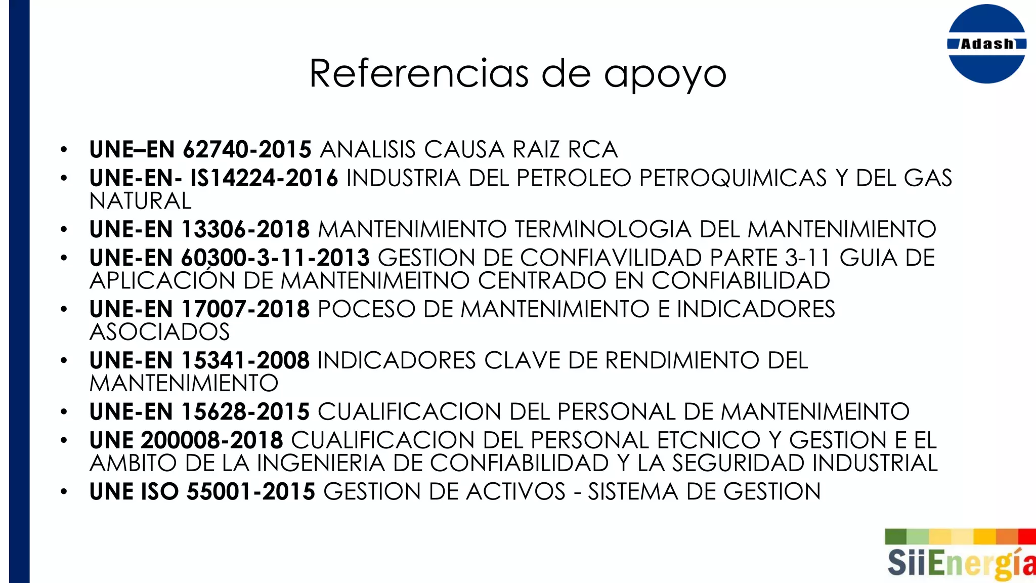 Referencias de apoyo
• UNE–EN 62740-2015 ANALISIS CAUSA RAIZ RCA
• UNE-EN- IS14224-2016 INDUSTRIA DEL PETROLEO PETROQUIMICAS Y DEL GAS
NATURAL
• UNE-EN 13306-2018 MANTENIMIENTO TERMINOLOGIA DEL MANTENIMIENTO
• UNE-EN 60300-3-11-2013 GESTION DE CONFIAVILIDAD PARTE 3-11 GUIA DE
APLICACIÓN DE MANTENIMEITNO CENTRADO EN CONFIABILIDAD
• UNE-EN 17007-2018 POCESO DE MANTENIMIENTO E INDICADORES
ASOCIADOS
• UNE-EN 15341-2008 INDICADORES CLAVE DE RENDIMIENTO DEL
MANTENIMIENTO
• UNE-EN 15628-2015 CUALIFICACION DEL PERSONAL DE MANTENIMEINTO
• UNE 200008-2018 CUALIFICACION DEL PERSONAL ETCNICO Y GESTION E EL
AMBITO DE LA INGENIERIA DE CONFIABILIDAD Y LA SEGURIDAD INDUSTRIAL
• UNE ISO 55001-2015 GESTION DE ACTIVOS - SISTEMA DE GESTION
 