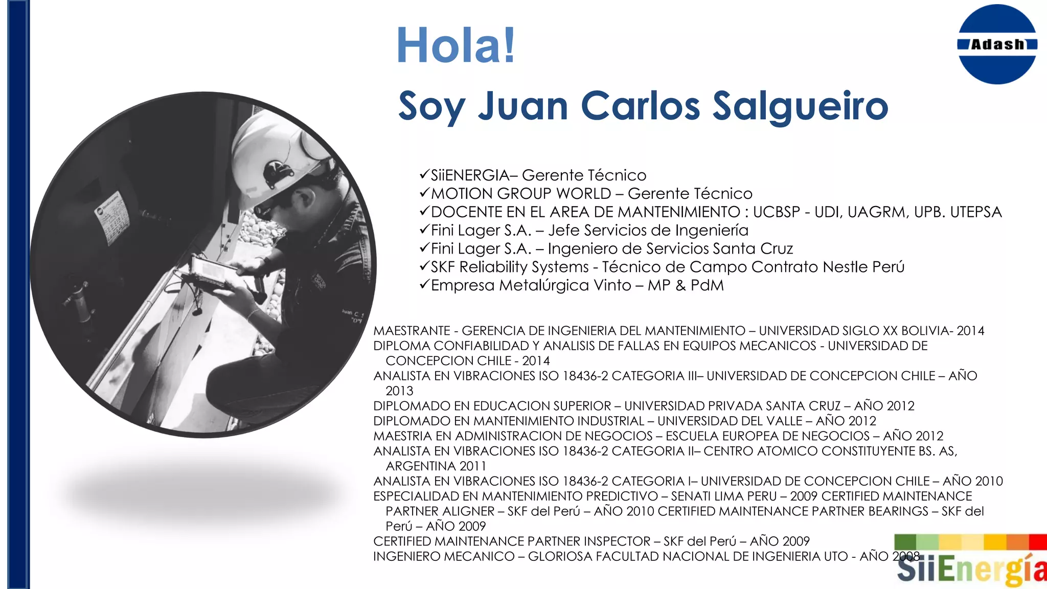 SiiENERGIA– Gerente Técnico
MOTION GROUP WORLD – Gerente Técnico
DOCENTE EN EL AREA DE MANTENIMIENTO : UCBSP - UDI, UAGRM, UPB. UTEPSA
Fini Lager S.A. – Jefe Servicios de Ingeniería
Fini Lager S.A. – Ingeniero de Servicios Santa Cruz
SKF Reliability Systems - Técnico de Campo Contrato Nestle Perú
Empresa Metalúrgica Vinto – MP & PdM
Hola!
Soy Juan Carlos Salgueiro
MAESTRANTE - GERENCIA DE INGENIERIA DEL MANTENIMIENTO – UNIVERSIDAD SIGLO XX BOLIVIA- 2014
DIPLOMA CONFIABILIDAD Y ANALISIS DE FALLAS EN EQUIPOS MECANICOS - UNIVERSIDAD DE
CONCEPCION CHILE - 2014
ANALISTA EN VIBRACIONES ISO 18436-2 CATEGORIA III– UNIVERSIDAD DE CONCEPCION CHILE – AÑO
2013
DIPLOMADO EN EDUCACION SUPERIOR – UNIVERSIDAD PRIVADA SANTA CRUZ – AÑO 2012
DIPLOMADO EN MANTENIMIENTO INDUSTRIAL – UNIVERSIDAD DEL VALLE – AÑO 2012
MAESTRIA EN ADMINISTRACION DE NEGOCIOS – ESCUELA EUROPEA DE NEGOCIOS – AÑO 2012
ANALISTA EN VIBRACIONES ISO 18436-2 CATEGORIA II– CENTRO ATOMICO CONSTITUYENTE BS. AS,
ARGENTINA 2011
ANALISTA EN VIBRACIONES ISO 18436-2 CATEGORIA I– UNIVERSIDAD DE CONCEPCION CHILE – AÑO 2010
ESPECIALIDAD EN MANTENIMIENTO PREDICTIVO – SENATI LIMA PERU – 2009 CERTIFIED MAINTENANCE
PARTNER ALIGNER – SKF del Perú – AÑO 2010 CERTIFIED MAINTENANCE PARTNER BEARINGS – SKF del
Perú – AÑO 2009
CERTIFIED MAINTENANCE PARTNER INSPECTOR – SKF del Perú – AÑO 2009
INGENIERO MECANICO – GLORIOSA FACULTAD NACIONAL DE INGENIERIA UTO - AÑO 2008
 