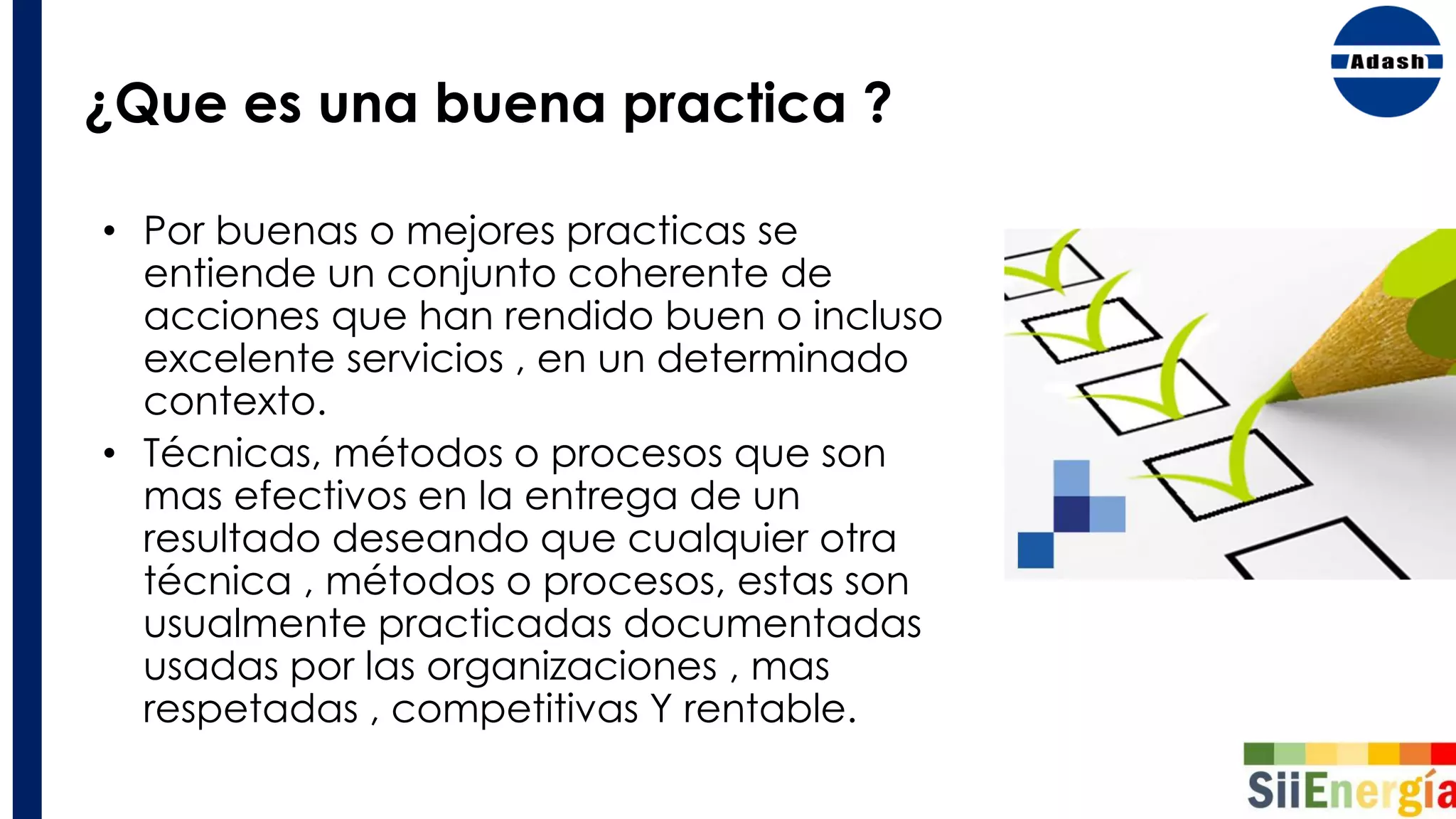¿Que es una buena practica ?
• Por buenas o mejores practicas se
entiende un conjunto coherente de
acciones que han rendido buen o incluso
excelente servicios , en un determinado
contexto.
• Técnicas, métodos o procesos que son
mas efectivos en la entrega de un
resultado deseando que cualquier otra
técnica , métodos o procesos, estas son
usualmente practicadas documentadas
usadas por las organizaciones , mas
respetadas , competitivas Y rentable.
 