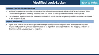 Modified Look-Locker
Modified Look-Locker For Cardiac MR
• Multiple images are acquired at the same cardiac phase in subsequent R-R intervals after an inversion pulse.
This allows images with differing inversion time (TI) values to be acquired at the same cardiac phase.
• The process is repeated multiple times with different TI values for the images acquired in the same R-R interval
as the inversion pulse.
Polarity Restoration
• Signal from short TI values will originate from negative longitudinal magnetisation. However the acquired
images are typically magnitude reconstructed so an algorithm is incorporated into the mapping software to
determine which values should be negative.
Back to Index
 