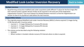 Modified Look-Locker Inversion Recovery
Multiple Inversions
• By performing consecutive modified Look-Locker acquisitions (with different TI values for the first image after
each inversion pulse) a greater density of data can be acquired in the early part of the longitudinal
magnetisation recovery. Time must however be allowed between inversions so that the magnetisation can
recover to close to its equilibrium state before the next inversion.
Original MOLLI Scheme
• The originally proposed Modified Look-Locker Inversion Recovery (MOLLI) scheme acquired 11 images during
17 RR intervals with 3 inversion pulses
• Inversion 1 – 3 images followed by 3 recovery RR intervals
• Inversion 2 – 3 images followed by 3 recovery RR intervals
• Inversion 3 – 5 images
• This scheme can be described using the following notation:
• 3(3)3(3)5
• Where numbers in brackets indicate recovery R-R intervals where no data is acquired.
Back to Index
 