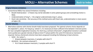 MOLLI – Alternative Schemes
Original Scheme Limitations
• Conventional MOLLI has several limitations including:
• Breath-hold duration – 17 beats may not be tolerable in some patient groups and so breathing motion is
likely.
• Underestimation of long T1 – the original underestimates long T1 values.
• Heart rate sensitivity – the accuracy of the method varies with heart rate, underestimation is more severe
at higher HR.
Shorter Schemes
• Alternative schemes with shorter breath-holds have been proposed. The optimal scheme choice depends on
the expected T1 values. For long (e.g. native) T1 it is necessary to leave sufficient time between inversion pulses
for near complete longitudinal recovery. For short (e.g. contrast enhanced) T1 longitudinal recovery is achieved
more quickly but a greater density of data at short TI values (within the same R-R interval as inversion) is
required. Various shortened schemes have been proposed including the following 11 beat schemes:
• 5(3)3 – for native T1
• 8 beats between inversions, 2 samples with short TI
• 4(1)3(1)2 – for contrast enhanced T1
• 4 or 5 beats between inversions, 3 samples with short TI
Back to Index
 