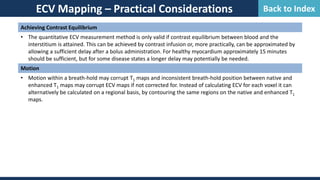 ECV Mapping – Practical Considerations
Achieving Contrast Equilibrium
• The quantitative ECV measurement method is only valid if contrast equilibrium between blood and the
interstitium is attained. This can be achieved by contrast infusion or, more practically, can be approximated by
allowing a sufficient delay after a bolus administration. For healthy myocardium approximately 15 minutes
should be sufficient, but for some disease states a longer delay may potentially be needed.
Motion
• Motion within a breath-hold may corrupt T1 maps and inconsistent breath-hold position between native and
enhanced T1 maps may corrupt ECV maps if not corrected for. Instead of calculating ECV for each voxel it can
alternatively be calculated on a regional basis, by contouring the same regions on the native and enhanced T1
maps.
Back to Index
 