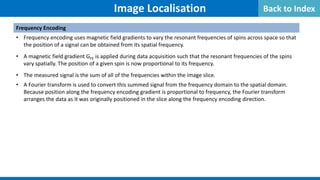 Image Localisation
Frequency Encoding
• Frequency encoding uses magnetic field gradients to vary the resonant frequencies of spins across space so that
the position of a signal can be obtained from its spatial frequency.
• A magnetic field gradient GFE is applied during data acquisition such that the resonant frequencies of the spins
vary spatially. The position of a given spin is now proportional to its frequency.
• The measured signal is the sum of all of the frequencies within the image slice.
• A Fourier transform is used to convert this summed signal from the frequency domain to the spatial domain.
Because position along the frequency encoding gradient is proportional to frequency, the Fourier transform
arranges the data as it was originally positioned in the slice along the frequency encoding direction.
Back to Index
 
