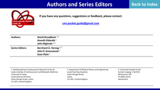 If you have any questions, suggestions or feedback, please contact:
cmr.pocket.guide@gmail.com
1. Multidisciplinary Cardiovascular Research Centre &
Leeds Institute of Cardiovascular and Metabolic Medicine,
University of Leeds,
Leeds General Infirmary,
Great George Street, Leeds,
LS1 3EX, United Kingdom.
2. Department of Medical Physics and Engineering,
Leeds Teaching Hospitals,
Great George Street,
Leeds,
LS1 3EX, United Kingdom.
3. University Hospital Zurich
Cardiac Imaging, C NUK 40
Rämistrasse 100
CH-8901 Zürich
Switzerland.
Authors: David Broadbent 1,2
Ananth Kidambi 1
John Biglands 1,2
Series Editors: Bernhard A. Herzog 1,3
John P. Greenwood 1
Sven Plein 1
Authors and Series Editors Back to Index
 