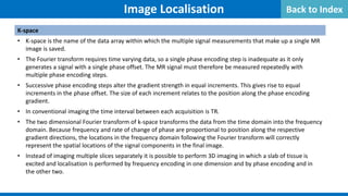 Image Localisation
K-space
• K-space is the name of the data array within which the multiple signal measurements that make up a single MR
image is saved.
• The Fourier transform requires time varying data, so a single phase encoding step is inadequate as it only
generates a signal with a single phase offset. The MR signal must therefore be measured repeatedly with
multiple phase encoding steps.
• Successive phase encoding steps alter the gradient strength in equal increments. This gives rise to equal
increments in the phase offset. The size of each increment relates to the position along the phase encoding
gradient.
• In conventional imaging the time interval between each acquisition is TR.
• The two dimensional Fourier transform of k-space transforms the data from the time domain into the frequency
domain. Because frequency and rate of change of phase are proportional to position along the respective
gradient directions, the locations in the frequency domain following the Fourier transform will correctly
represent the spatial locations of the signal components in the final image.
• Instead of imaging multiple slices separately it is possible to perform 3D imaging in which a slab of tissue is
excited and localisation is performed by frequency encoding in one dimension and by phase encoding and in
the other two.
Back to Index
 