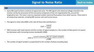 SNR
• Every MR voxel contains a mixture of signal and noise. The MR signal is the electrical voltage induced in the
receiver coil by the precession of the transverse component of the net magnetization Mxy around the
longitudinal axis. The noise is due to unwanted random electrical fluctuations from other sources. These exist in
all conducting materials, including MR receiver coils and human tissue.
• The signal to noise ratio (SNR) is the ratio of these two contributions :
𝑆𝑆𝑆𝑆𝑆𝑆 =
𝑠𝑠𝑠𝑠𝑠𝑠𝑠𝑠𝑠𝑠𝑠𝑠
𝑛𝑛𝑛𝑛𝑛𝑛𝑛𝑛𝑛𝑛
• SNR increases with voxel volume and the number of signal samples (i.e. the number of data points in k-space)
but decreases with increasing receiver bandwidth (rBW):
𝑆𝑆𝑆𝑆𝑆𝑆 ∝
𝑣𝑣𝑣𝑣𝑣𝑣𝑣𝑣𝑣𝑣 𝑣𝑣𝑣𝑣𝑣𝑣𝑣𝑣𝑣𝑣𝑣𝑣 𝑁𝑁𝑁𝑁. 𝑜𝑜𝑜𝑜 𝑠𝑠𝑠𝑠𝑠𝑠𝑠𝑠𝑠𝑠𝑠𝑠 𝑠𝑠𝑠𝑠𝑠𝑠𝑠𝑠𝑠𝑠𝑠𝑠𝑠𝑠
𝑟𝑟𝑟𝑟𝑟𝑟
• The number of signal samples is proportional to the number of phase encoding steps.
Signal to Noise Ratio Back to Index
 