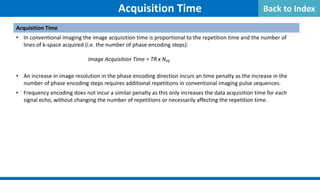 Acquisition Time
Acquisition Time
• In conventional imaging the image acquisition time is proportional to the repetition time and the number of
lines of k-space acquired (i.e. the number of phase encoding steps):
Image Acquisition Time = TR x NPE
• An increase in image resolution in the phase encoding direction incurs an time penalty as the increase in the
number of phase encoding steps requires additional repetitions in conventional imaging pulse sequences.
• Frequency encoding does not incur a similar penalty as this only increases the data acquisition time for each
signal echo, without changing the number of repetitions or necessarily affecting the repetition time.
Back to Index
 