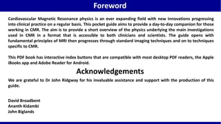 Cardiovascular Magnetic Resonance physics is an ever expanding field with new innovations progressing
into clinical practice on a regular basis. This pocket guide aims to provide a day-to-day companion for those
working in CMR. The aim is to provide a short overview of the physics underlying the main investigations
used in CMR in a format that is accessible to both clinicians and scientists. The guide opens with
fundamental principles of MRI then progresses through standard imaging techniques and on to techniques
specific to CMR.
This PDF book has interactive index buttons that are compatible with most desktop PDF readers, the Apple
iBooks app and Adobe Reader for Android.
David Broadbent
Ananth Kidambi
John Biglands
Acknowledgements
We are grateful to Dr John Ridgway for his invaluable assistance and support with the production of this
guide.
Foreword
 